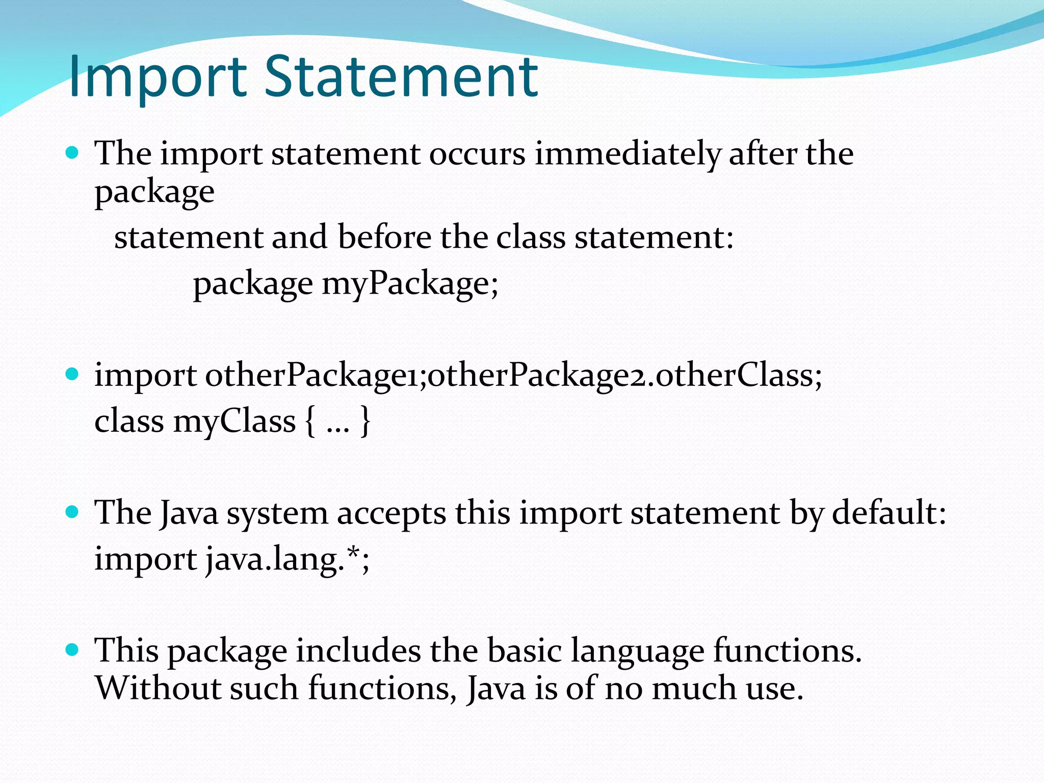 Import Statement
 The import statement occurs immediately after the
package
statement and before the class statement:
package myPackage;
 import otherPackage1;otherPackage2.otherClass;
class myClass { … }
 The Java system accepts this import statement by default:
import java.lang.*;
 This package includes the basic language functions.
Without such functions, Java is of no much use.
 