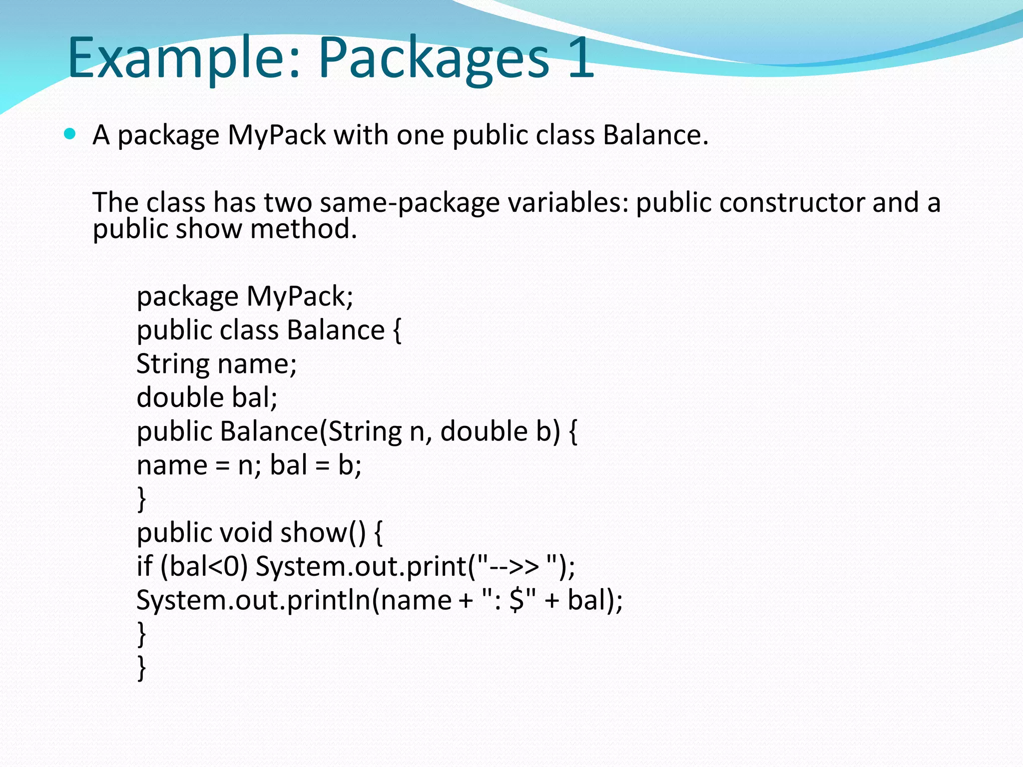 Example: Packages 1
 A package MyPack with one public class Balance.
The class has two same-package variables: public constructor and a
public show method.
package MyPack;
public class Balance {
String name;
double bal;
public Balance(String n, double b) {
name = n; bal = b;
}
public void show() {
if (bal<0) System.out.print("-->> ");
System.out.println(name + ": $" + bal);
}
}
 