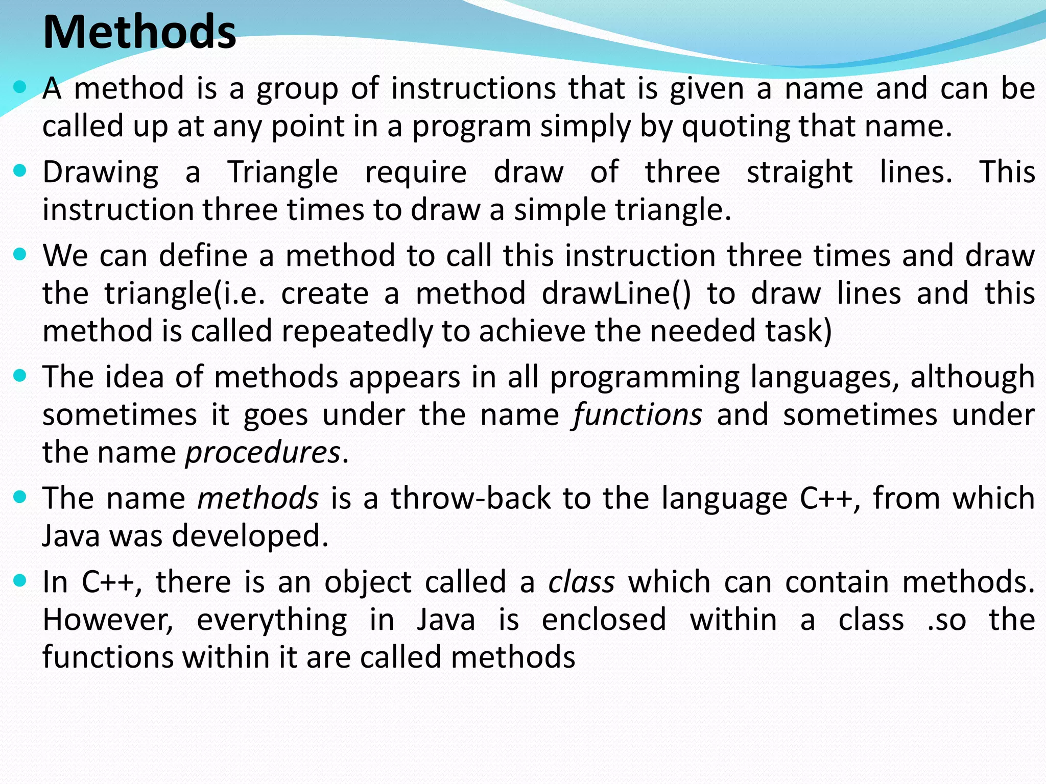 Methods
 A method is a group of instructions that is given a name and can be
called up at any point in a program simply by quoting that name.
 Drawing a Triangle require draw of three straight lines. This
instruction three times to draw a simple triangle.
 We can define a method to call this instruction three times and draw
the triangle(i.e. create a method drawLine() to draw lines and this
method is called repeatedly to achieve the needed task)
 The idea of methods appears in all programming languages, although
sometimes it goes under the name functions and sometimes under
the name procedures.
 The name methods is a throw-back to the language C++, from which
Java was developed.
 In C++, there is an object called a class which can contain methods.
However, everything in Java is enclosed within a class .so the
functions within it are called methods
 