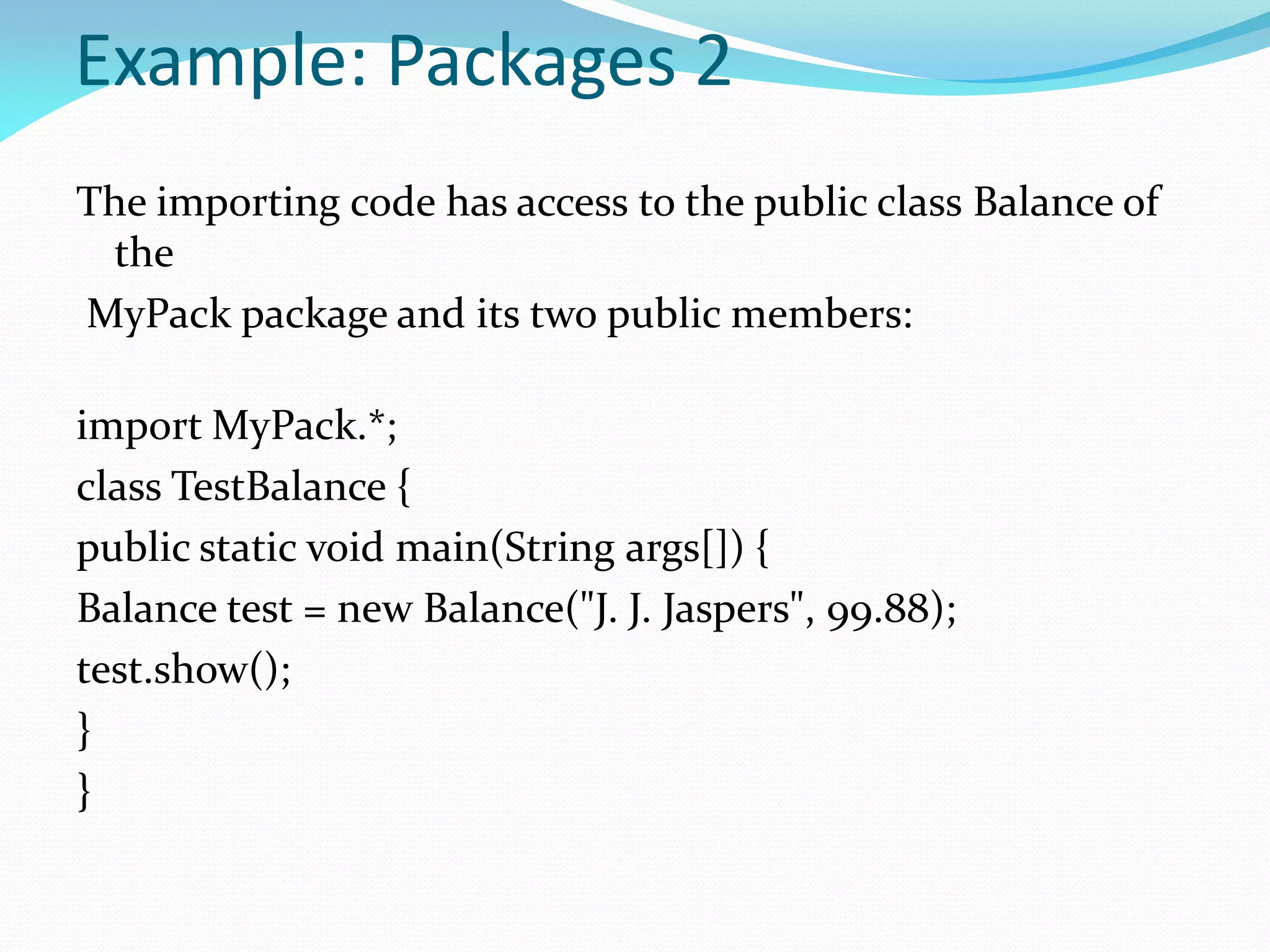 Example: Packages 2
The importing code has access to the public class Balance of
the
MyPack package and its two public members:
import MyPack.*;
class TestBalance {
public static void main(String args[]) {
Balance test = new Balance("J. J. Jaspers", 99.88);
test.show();
}
}
 