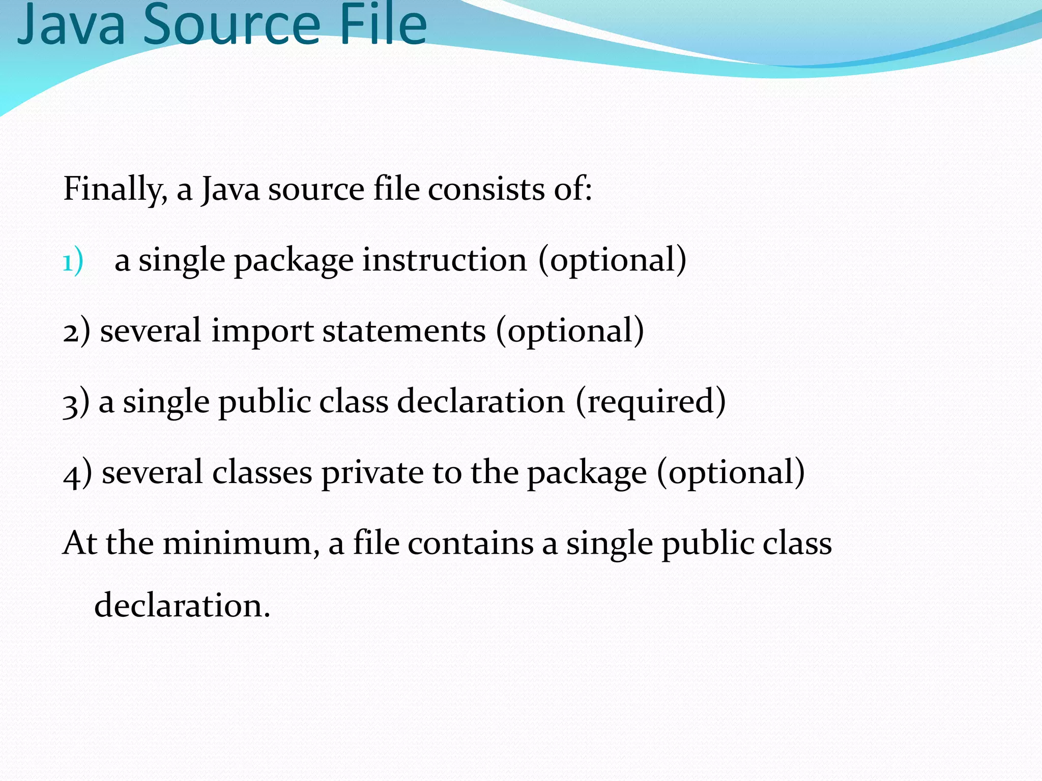 Java Source File
Finally, a Java source file consists of:
1) a single package instruction (optional)
2) several import statements (optional)
3) a single public class declaration (required)
4) several classes private to the package (optional)
At the minimum, a file contains a single public class
declaration.
 