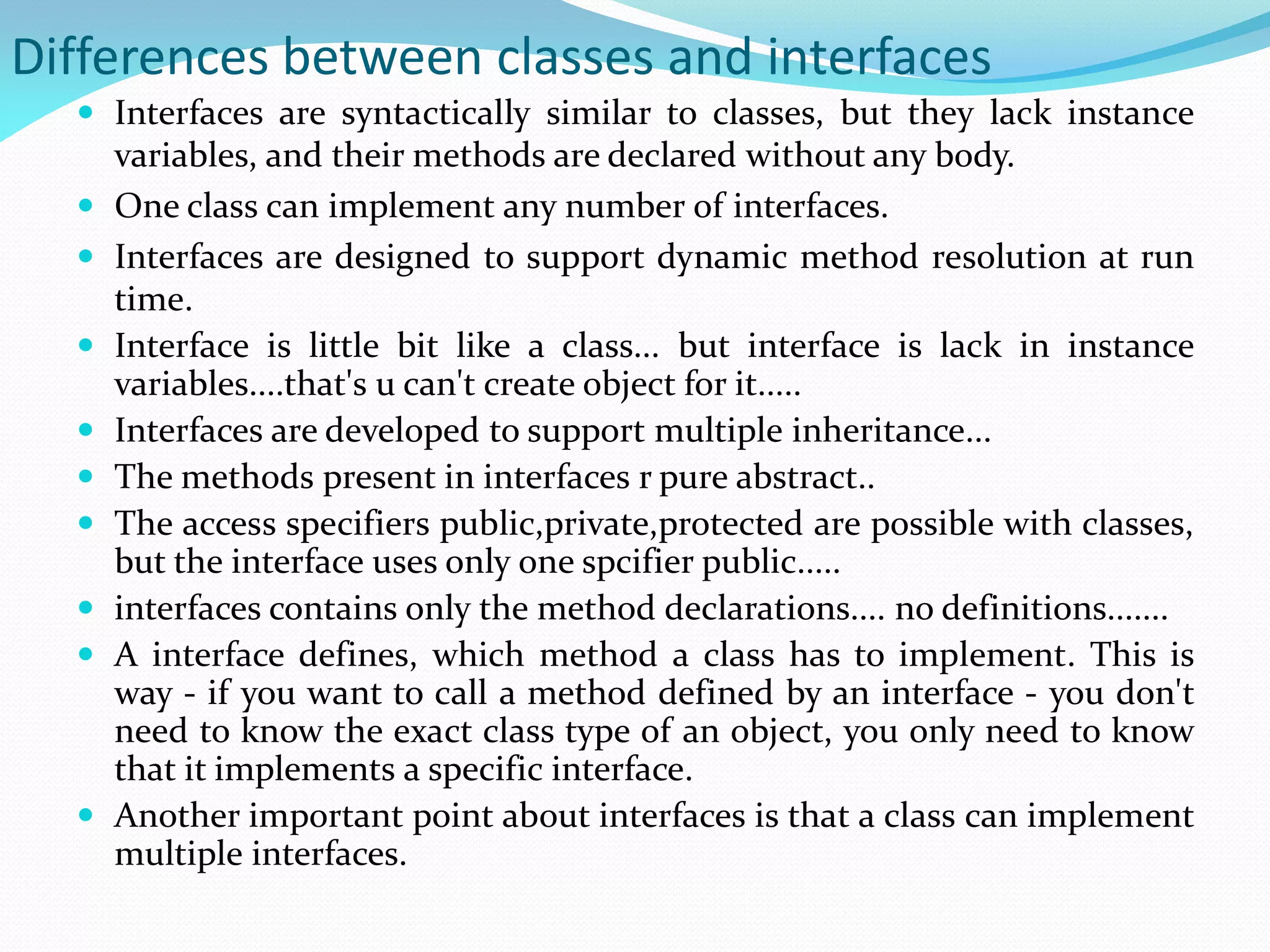 Differences between classes and interfaces
 Interfaces are syntactically similar to classes, but they lack instance
variables, and their methods are declared without any body.
 One class can implement any number of interfaces.
 Interfaces are designed to support dynamic method resolution at run
time.
 Interface is little bit like a class... but interface is lack in instance
variables....that's u can't create object for it.....
 Interfaces are developed to support multiple inheritance...
 The methods present in interfaces r pure abstract..
 The access specifiers public,private,protected are possible with classes,
but the interface uses only one spcifier public.....
 interfaces contains only the method declarations.... no definitions.......
 A interface defines, which method a class has to implement. This is
way - if you want to call a method defined by an interface - you don't
need to know the exact class type of an object, you only need to know
that it implements a specific interface.
 Another important point about interfaces is that a class can implement
multiple interfaces.
 