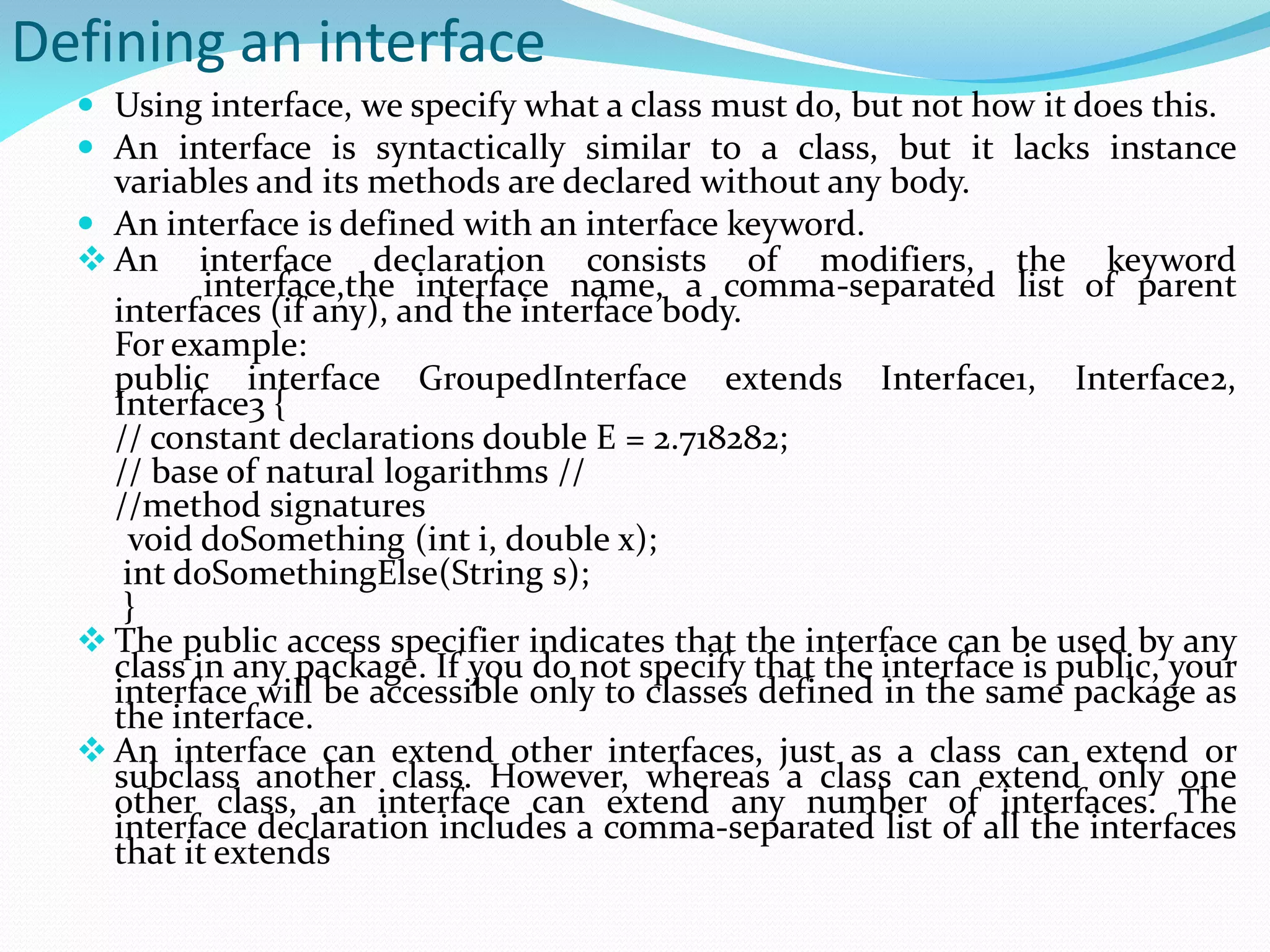 Defining an interface
 Using interface, we specify what a class must do, but not how it does this.
 An interface is syntactically similar to a class, but it lacks instance
variables and its methods are declared without any body.
 An interface is defined with an interface keyword.
 An interface declaration consists of modifiers, the keyword
interface,the interface name, a comma-separated list of parent
interfaces (if any), and the interface body.
For example:
public interface GroupedInterface extends Interface1, Interface2,
Interface3 {
// constant declarations double E = 2.718282;
// base of natural logarithms //
//method signatures
void doSomething (int i, double x);
int doSomethingElse(String s);
}
 The public access specifier indicates that the interface can be used by any
class in any package. If you do not specify that the interface is public, your
interface will be accessible only to classes defined in the same package as
the interface.
 An interface can extend other interfaces, just as a class can extend or
subclass another class. However, whereas a class can extend only one
other class, an interface can extend any number of interfaces. The
interface declaration includes a comma-separated list of all the interfaces
that it extends
 