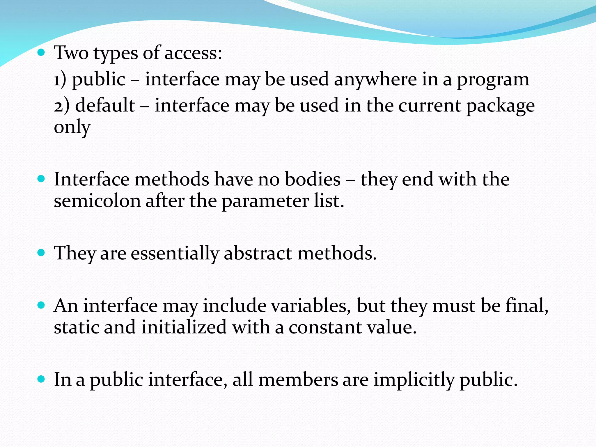  Two types of access:
1) public – interface may be used anywhere in a program
2) default – interface may be used in the current package
only
 Interface methods have no bodies – they end with the
semicolon after the parameter list.
 They are essentially abstract methods.
 An interface may include variables, but they must be final,
static and initialized with a constant value.
 In a public interface, all members are implicitly public.
 