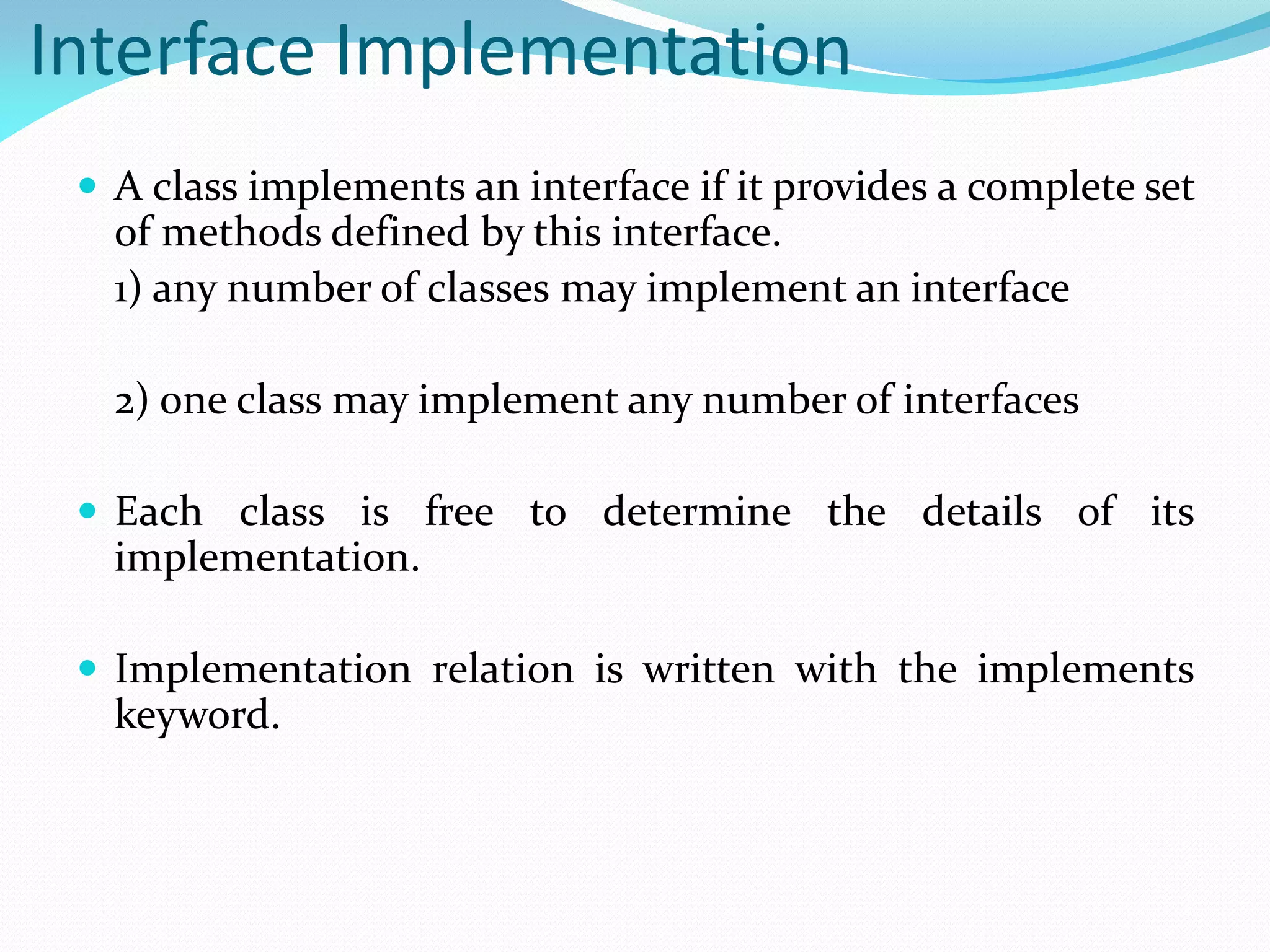 Interface Implementation
 A class implements an interface if it provides a complete set
of methods defined by this interface.
1) any number of classes may implement an interface
2) one class may implement any number of interfaces
 Each class is free to determine the details of its
implementation.
 Implementation relation is written with the implements
keyword.
 