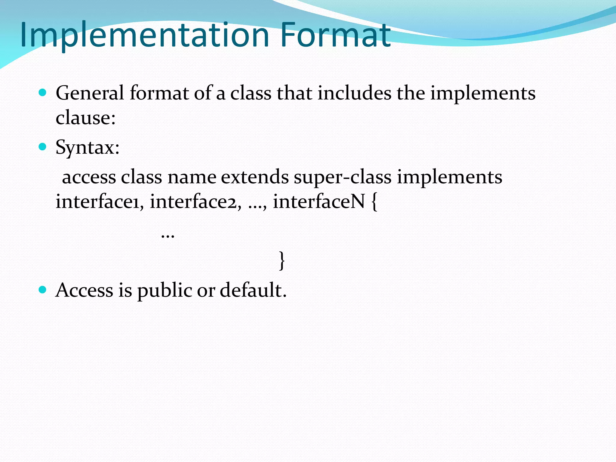 Implementation Format
 General format of a class that includes the implements
clause:
 Syntax:
access class name extends super-class implements
interface1, interface2, …, interfaceN {
…
}
 Access is public or default.
 