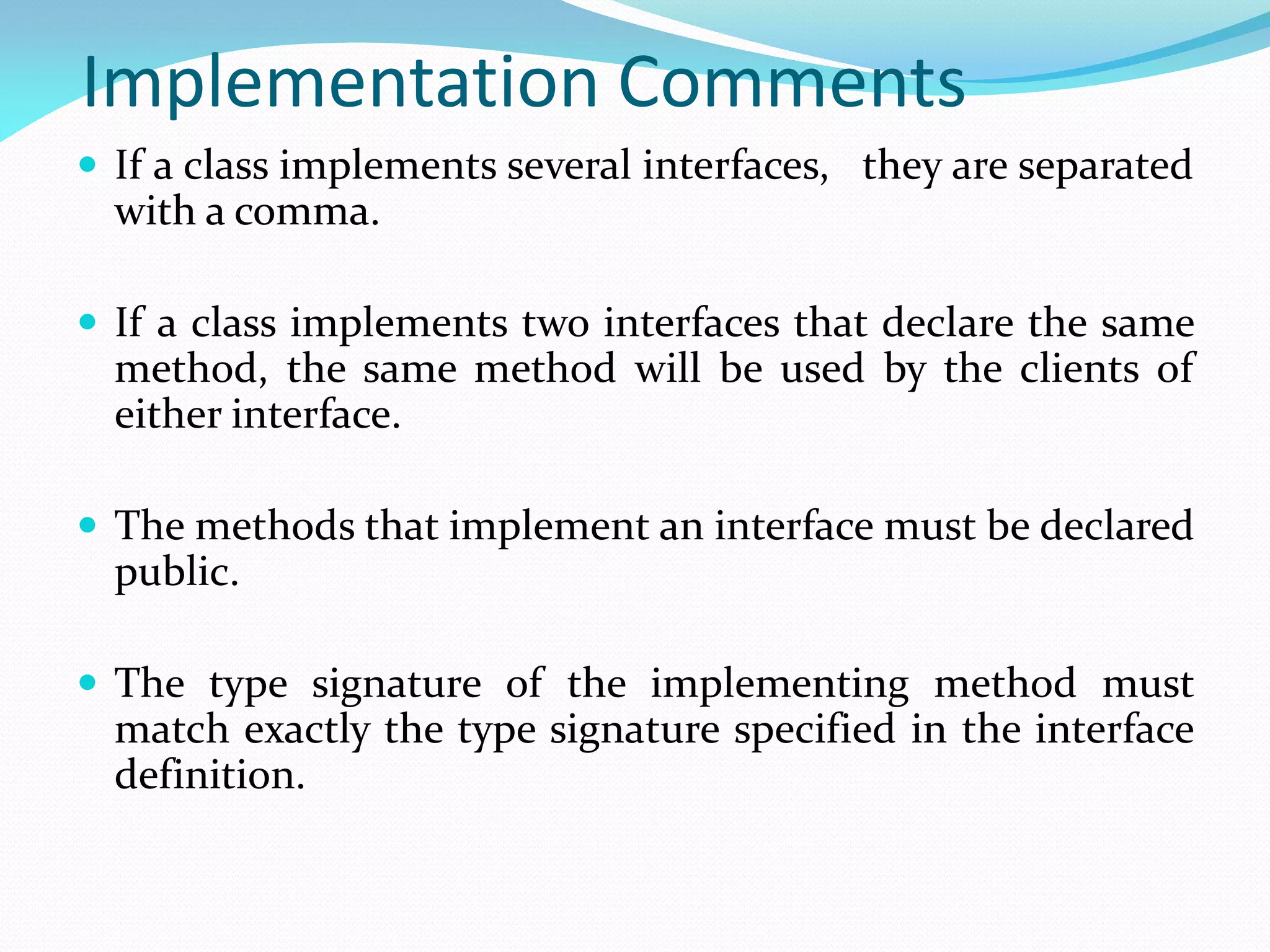 Implementation Comments
 If a class implements several interfaces, they are separated
with a comma.
 If a class implements two interfaces that declare the same
method, the same method will be used by the clients of
either interface.
 The methods that implement an interface must be declared
public.
 The type signature of the implementing method must
match exactly the type signature specified in the interface
definition.
 