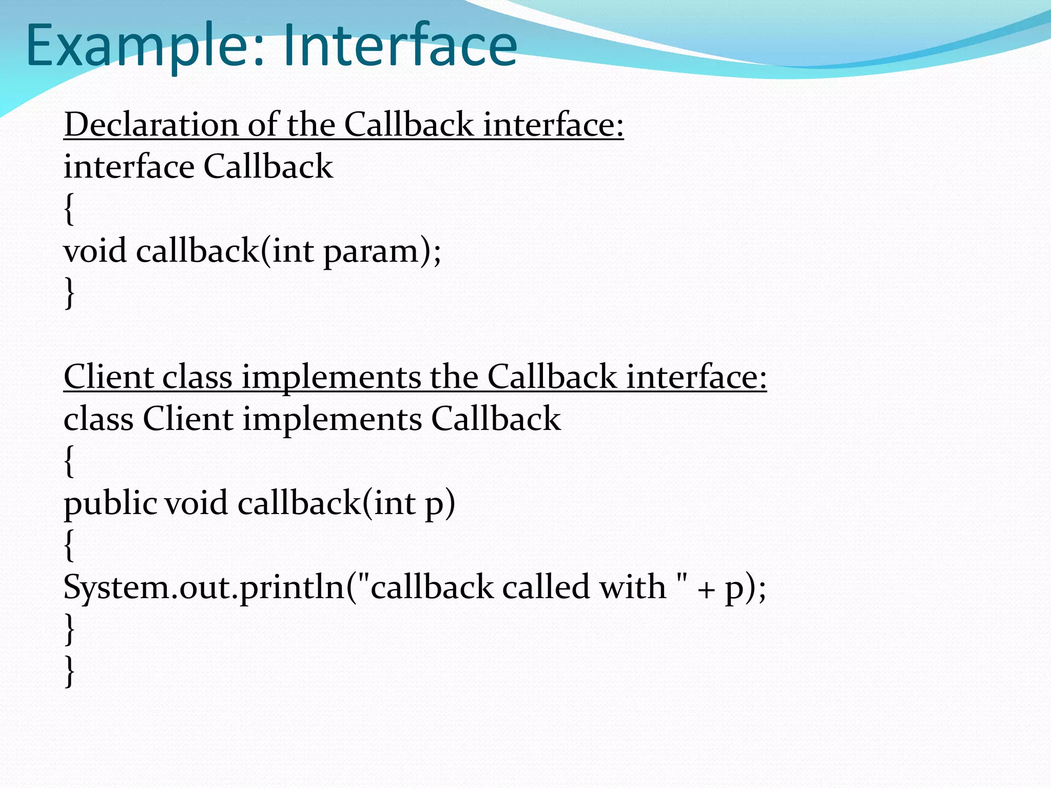Example: Interface
Declaration of the Callback interface:
interface Callback
{
void callback(int param);
}
Client class implements the Callback interface:
class Client implements Callback
{
public void callback(int p)
{
System.out.println("callback called with " + p);
}
}
 