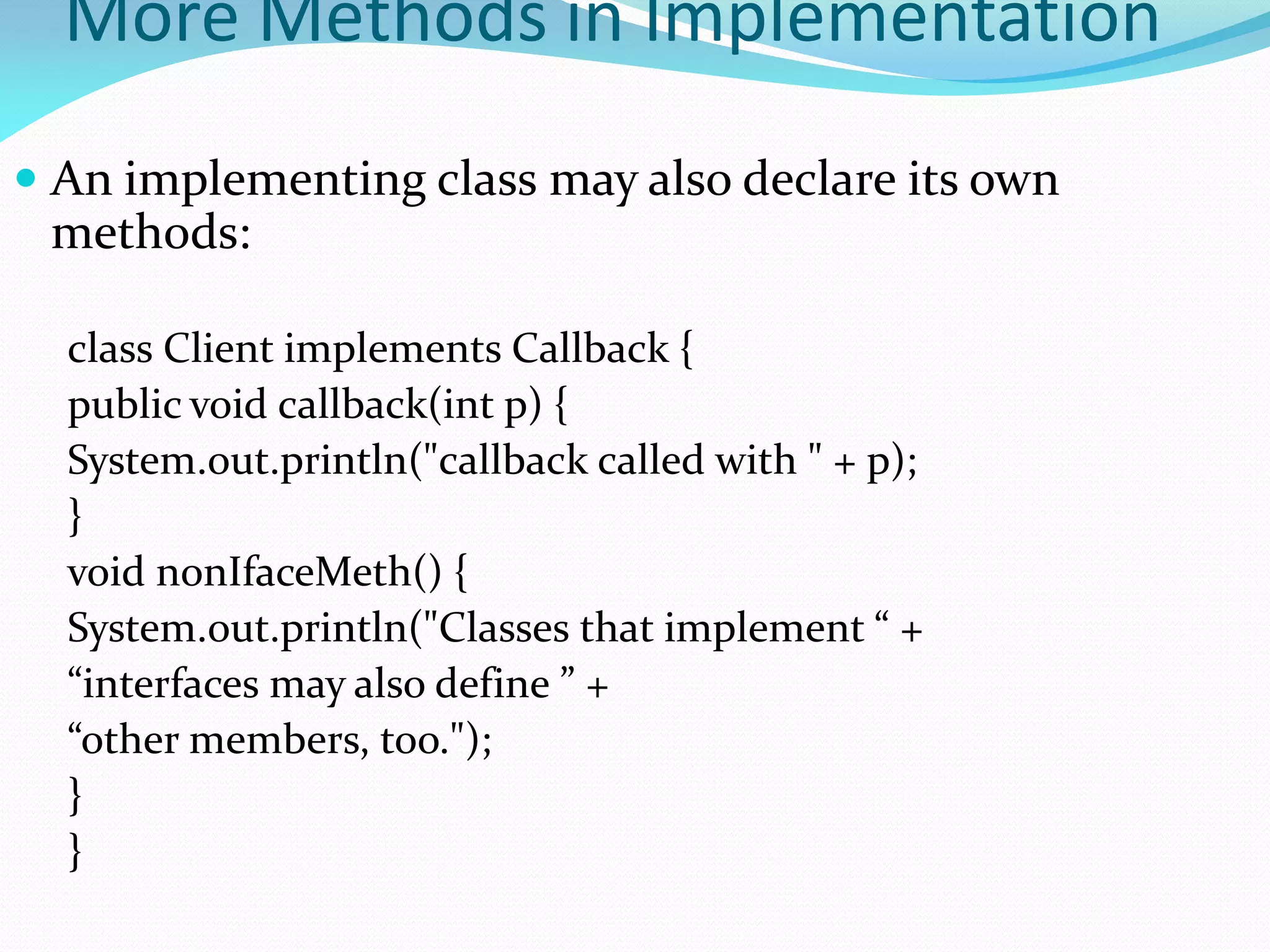 More Methods in Implementation
 An implementing class may also declare its own
methods:
class Client implements Callback {
public void callback(int p) {
System.out.println("callback called with " + p);
}
void nonIfaceMeth() {
System.out.println("Classes that implement “ +
“interfaces may also define ” +
“other members, too.");
}
}
 