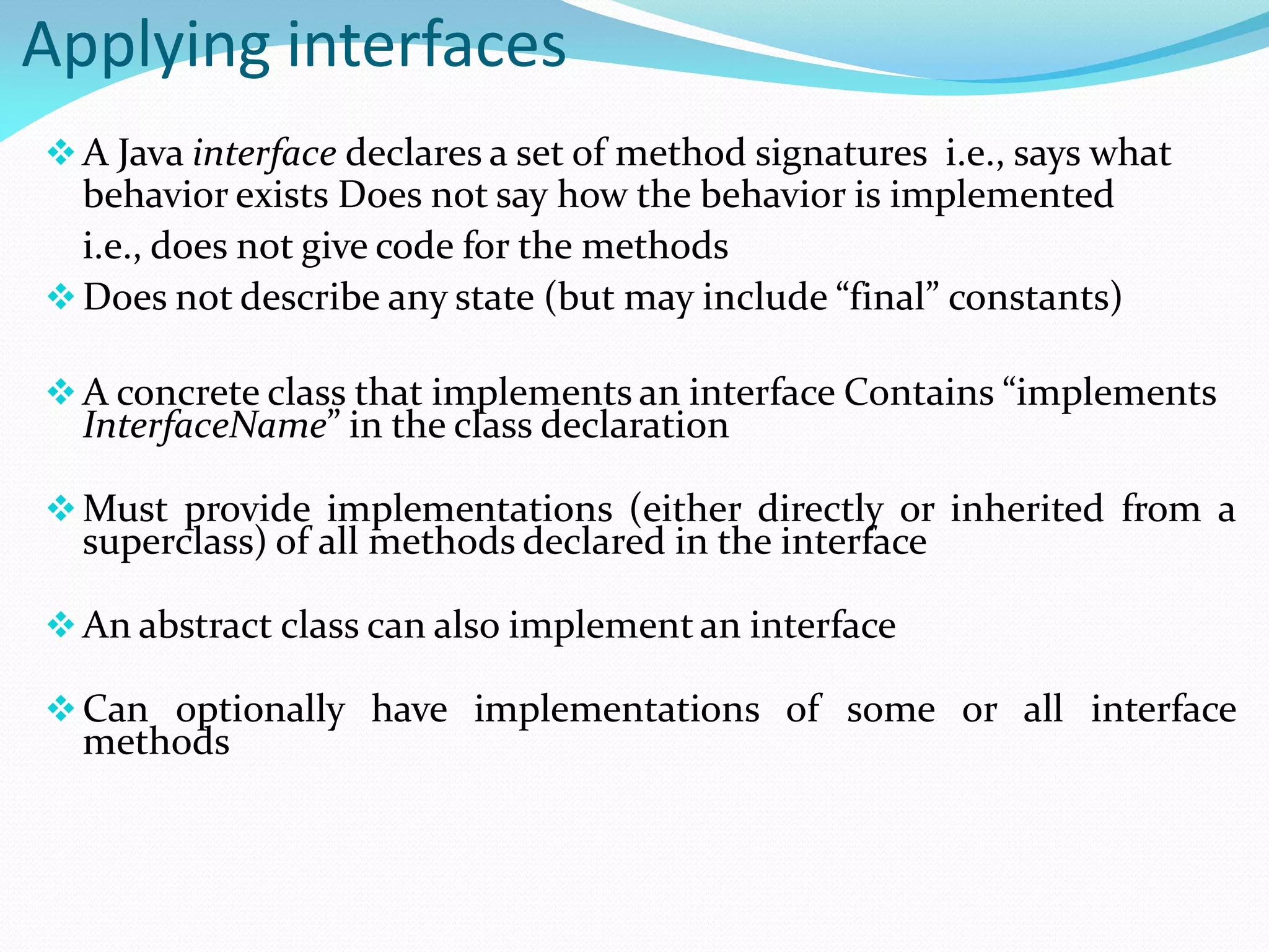 Applying interfaces
A Java interface declares a set of method signatures i.e., says what
behavior exists Does not say how the behavior is implemented
i.e., does not give code for the methods
Does not describe any state (but may include “final” constants)
A concrete class that implements an interface Contains “implements
InterfaceName” in the class declaration
Must provide implementations (either directly or inherited from a
superclass) of all methods declared in the interface
An abstract class can also implement an interface
Can optionally have implementations of some or all interface
methods
 
