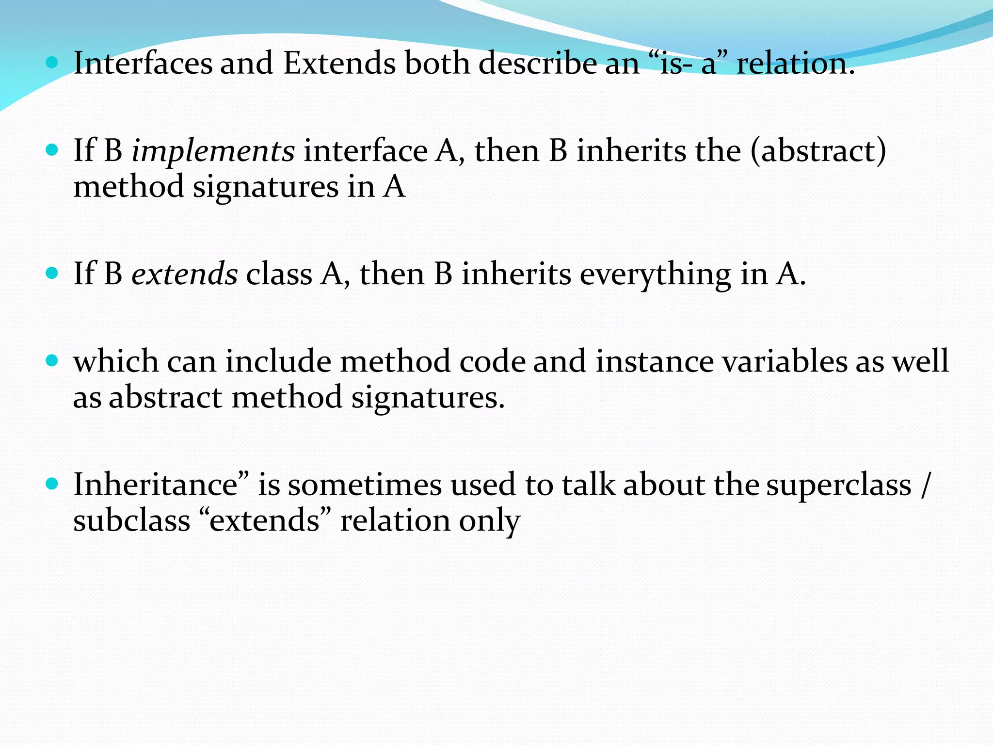  Interfaces and Extends both describe an “is- a” relation.
 If B implements interface A, then B inherits the (abstract)
method signatures in A
 If B extends class A, then B inherits everything in A.
 which can include method code and instance variables as well
as abstract method signatures.
 Inheritance” is sometimes used to talk about the superclass /
subclass “extends” relation only
 