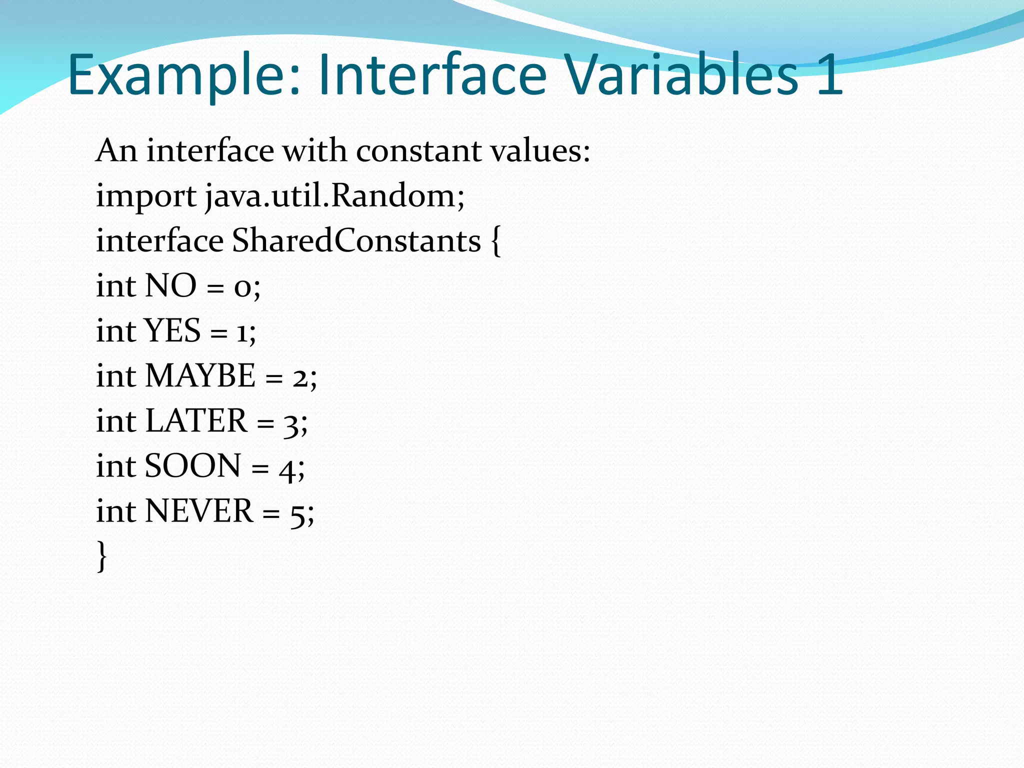 Example: Interface Variables 1
An interface with constant values:
import java.util.Random;
interface SharedConstants {
int NO = 0;
int YES = 1;
int MAYBE = 2;
int LATER = 3;
int SOON = 4;
int NEVER = 5;
}
 