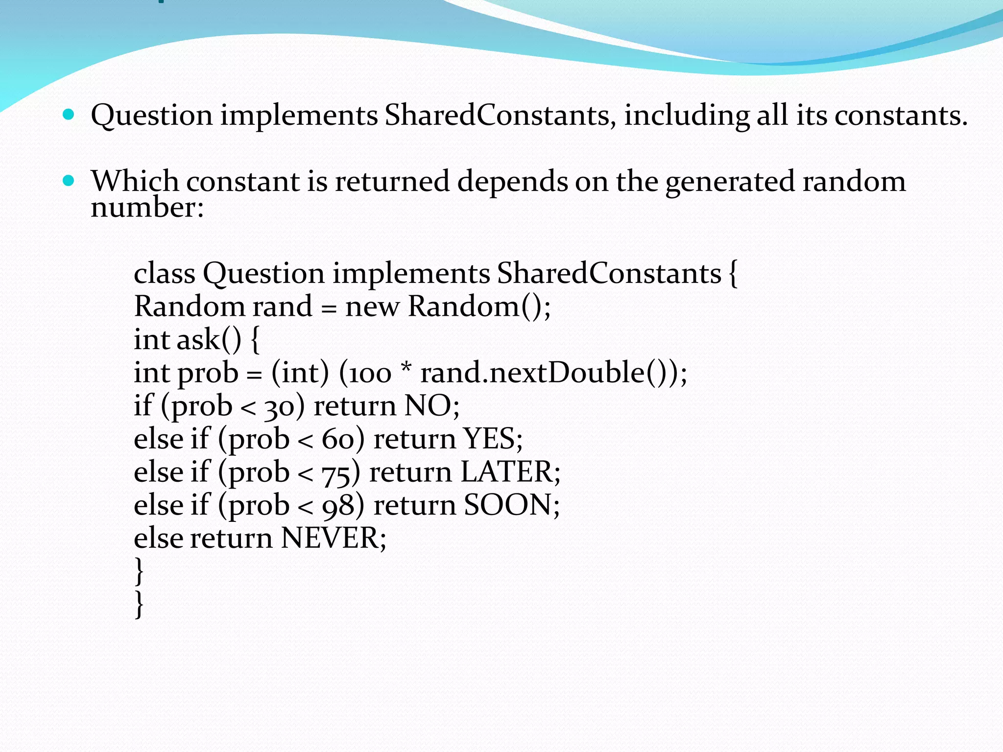  Question implements SharedConstants, including all its constants.
 Which constant is returned depends on the generated random
number:
class Question implements SharedConstants {
Random rand = new Random();
int ask() {
int prob = (int) (100 * rand.nextDouble());
if (prob < 30) return NO;
else if (prob < 60) return YES;
else if (prob < 75) return LATER;
else if (prob < 98) return SOON;
else return NEVER;
}
}
 