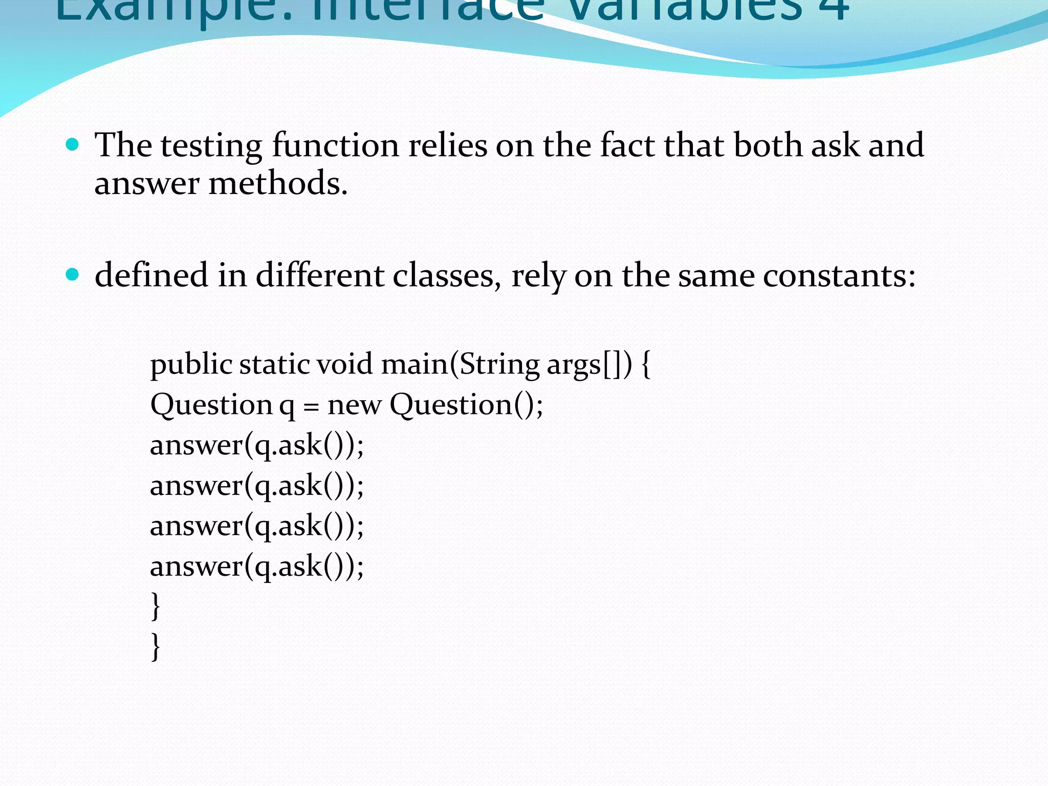 Example: Interface Variables 4
 The testing function relies on the fact that both ask and
answer methods.
 defined in different classes, rely on the same constants:
public static void main(String args[]) {
Question q = new Question();
answer(q.ask());
answer(q.ask());
answer(q.ask());
answer(q.ask());
}
}
 