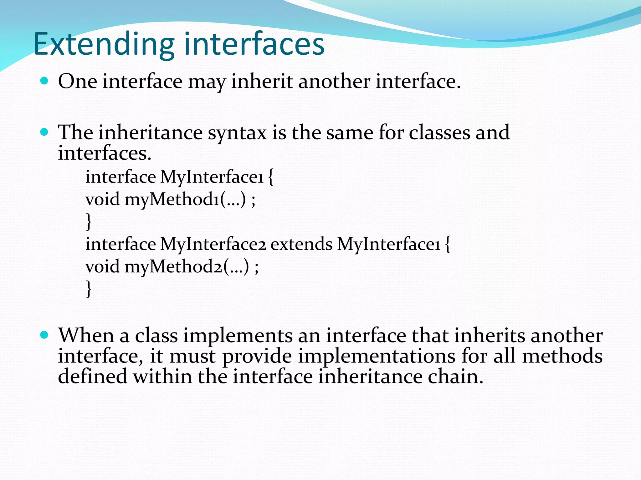 Extending interfaces
 One interface may inherit another interface.
 The inheritance syntax is the same for classes and
interfaces.
interface MyInterface1 {
void myMethod1(…) ;
}
interface MyInterface2 extends MyInterface1 {
void myMethod2(…) ;
}
 When a class implements an interface that inherits another
interface, it must provide implementations for all methods
defined within the interface inheritance chain.
 