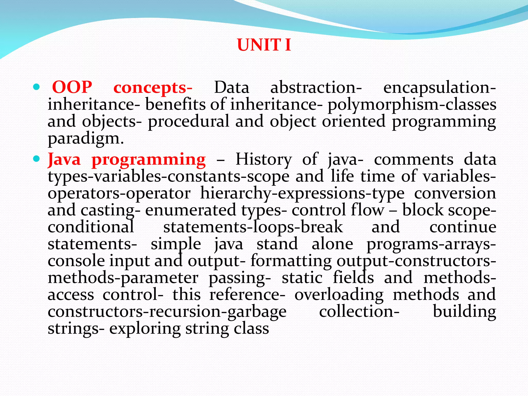 UNIT I
 OOP concepts- Data abstraction- encapsulation-
inheritance- benefits of inheritance- polymorphism-classes
and objects- procedural and object oriented programming
paradigm.
 Java programming – History of java- comments data
types-variables-constants-scope and life time of variables-
operators-operator hierarchy-expressions-type conversion
and casting- enumerated types- control flow – block scope-
conditional statements-loops-break and continue
statements- simple java stand alone programs-arrays-
console input and output- formatting output-constructors-
methods-parameter passing- static fields and methods-
access control- this reference- overloading methods and
constructors-recursion-garbage collection- building
strings- exploring string class
 