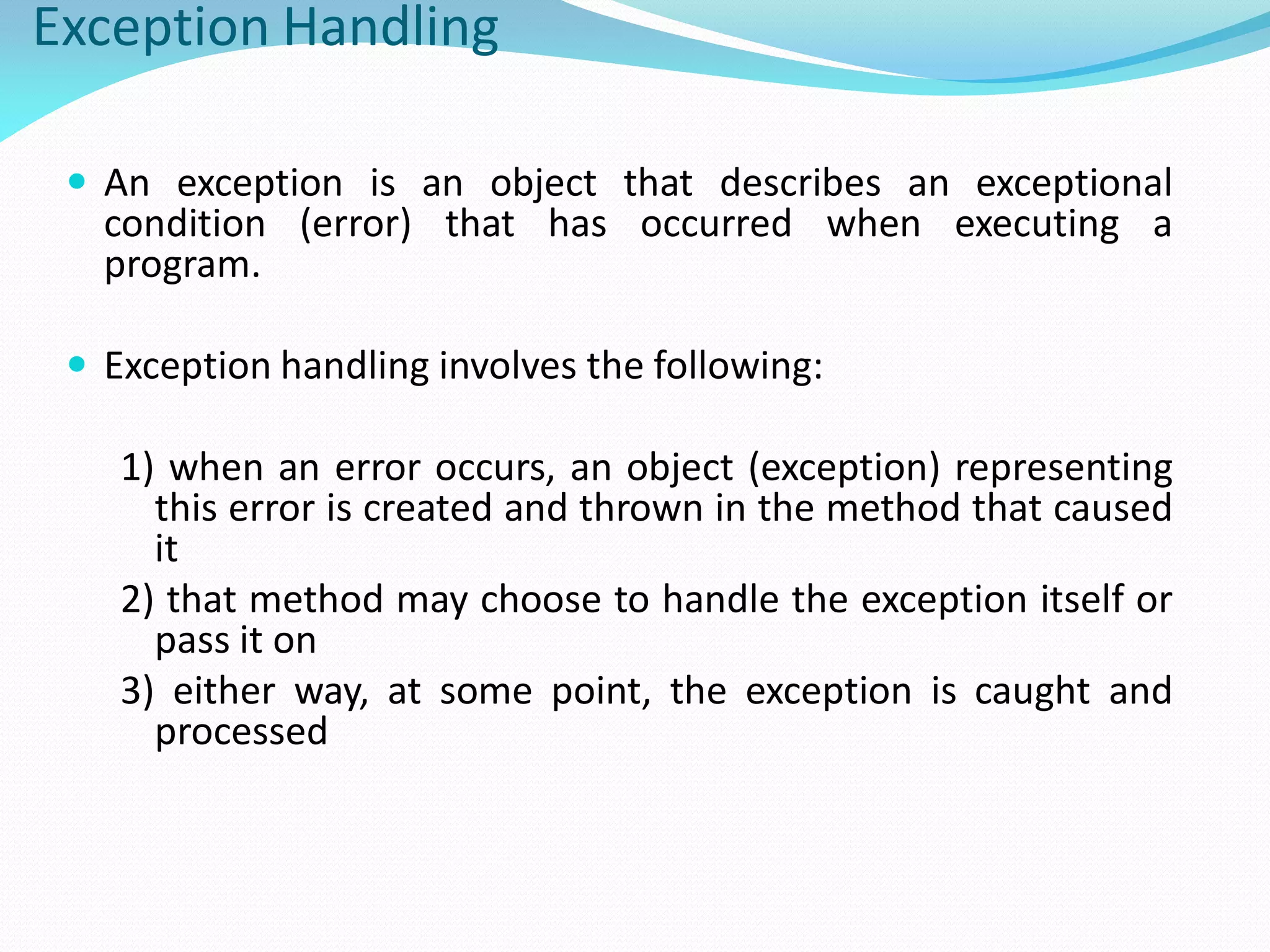 Exception Handling
 An exception is an object that describes an exceptional
condition (error) that has occurred when executing a
program.
 Exception handling involves the following:
1) when an error occurs, an object (exception) representing
this error is created and thrown in the method that caused
it
2) that method may choose to handle the exception itself or
pass it on
3) either way, at some point, the exception is caught and
processed
 