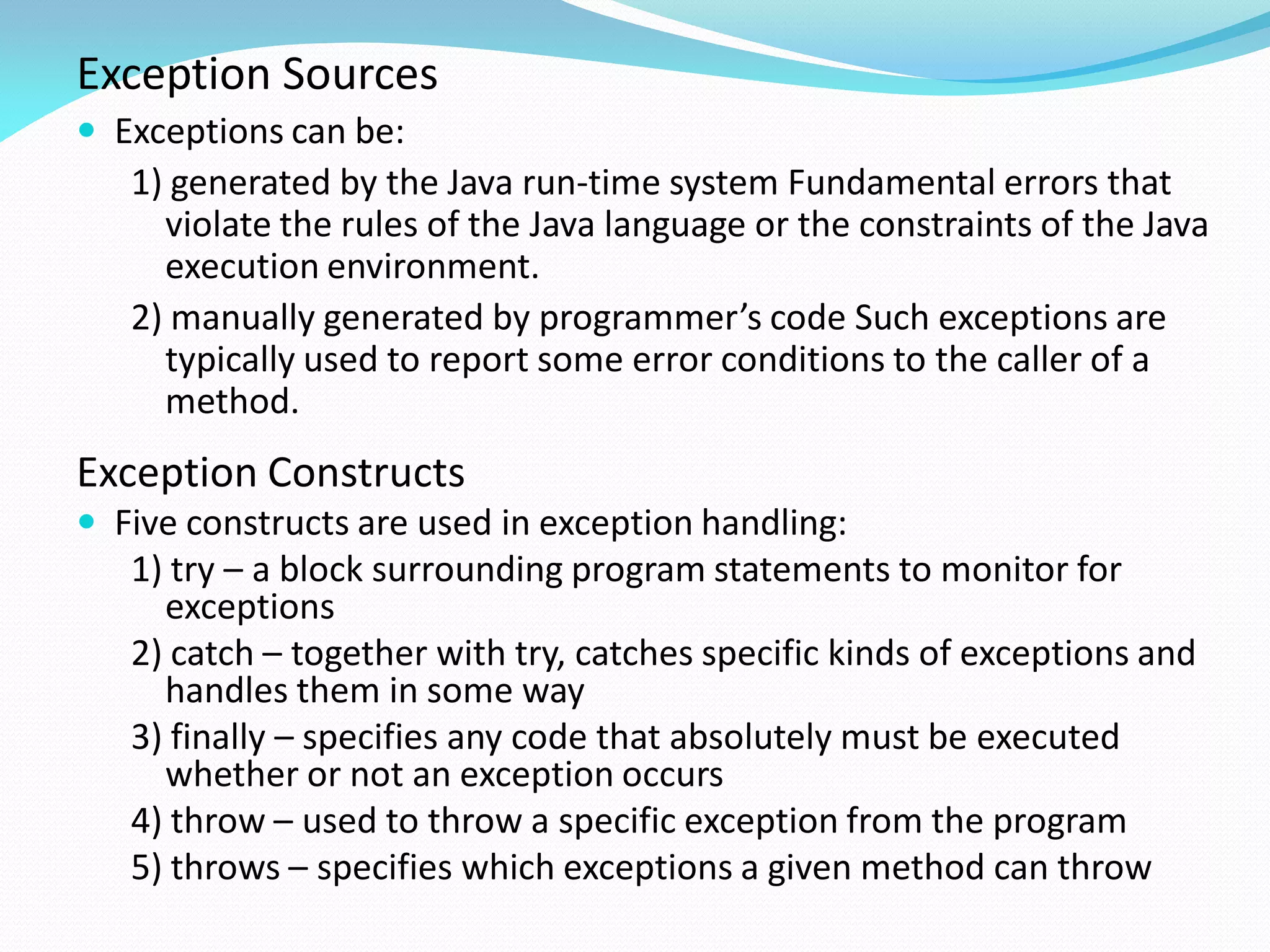 Exception Sources
 Exceptions can be:
1) generated by the Java run-time system Fundamental errors that
violate the rules of the Java language or the constraints of the Java
execution environment.
2) manually generated by programmer’s code Such exceptions are
typically used to report some error conditions to the caller of a
method.
Exception Constructs
 Five constructs are used in exception handling:
1) try – a block surrounding program statements to monitor for
exceptions
2) catch – together with try, catches specific kinds of exceptions and
handles them in some way
3) finally – specifies any code that absolutely must be executed
whether or not an exception occurs
4) throw – used to throw a specific exception from the program
5) throws – specifies which exceptions a given method can throw
 