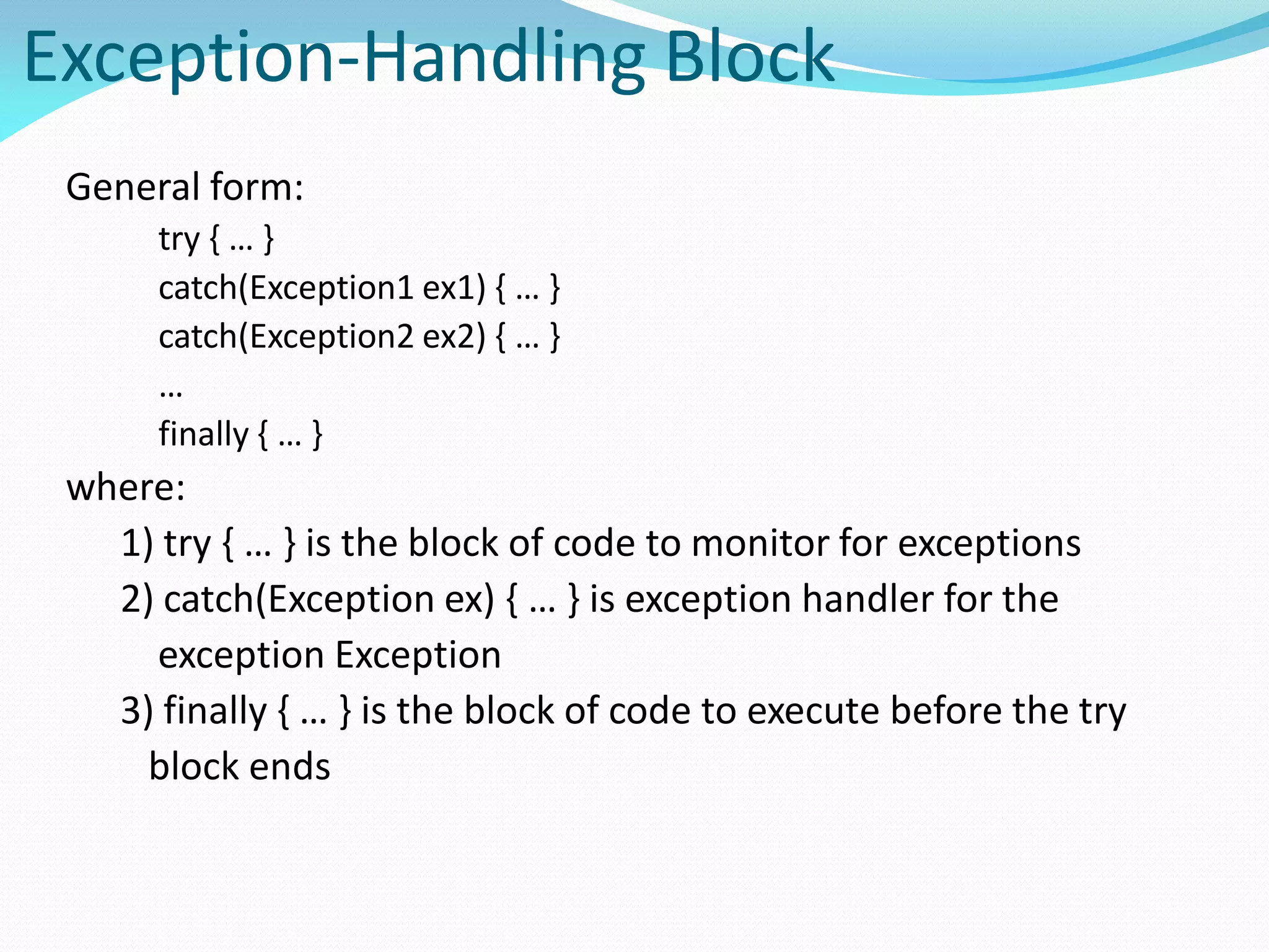 Exception-Handling Block
General form:
try { … }
catch(Exception1 ex1) { … }
catch(Exception2 ex2) { … }
…
finally { … }
where:
1) try { … } is the block of code to monitor for exceptions
2) catch(Exception ex) { … } is exception handler for the
exception Exception
3) finally { … } is the block of code to execute before the try
block ends
 