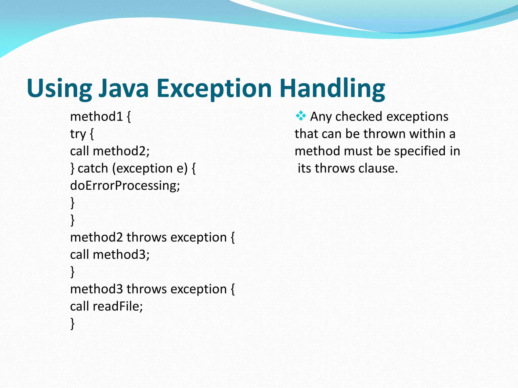 Using Java Exception Handling
method1 {
try {
call method2;
} catch (exception e) {
doErrorProcessing;
}
}
method2 throws exception {
call method3;
}
method3 throws exception {
call readFile;
}
 Any checked exceptions
that can be thrown within a
method must be specified in
its throws clause.
 