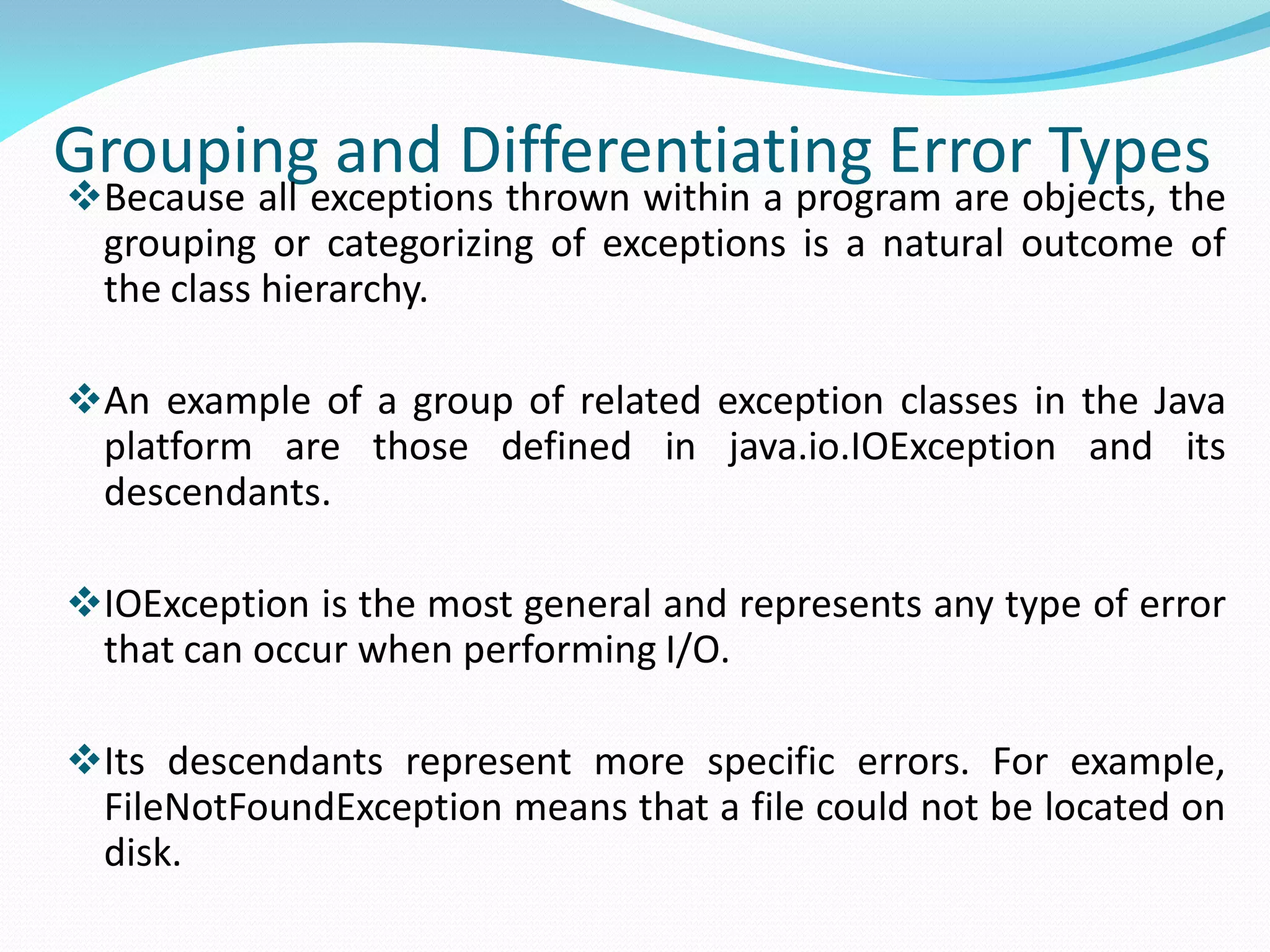 Grouping and Differentiating Error Types
Because all exceptions thrown within a program are objects, the
grouping or categorizing of exceptions is a natural outcome of
the class hierarchy.
An example of a group of related exception classes in the Java
platform are those defined in java.io.IOException and its
descendants.
IOException is the most general and represents any type of error
that can occur when performing I/O.
Its descendants represent more specific errors. For example,
FileNotFoundException means that a file could not be located on
disk.
 