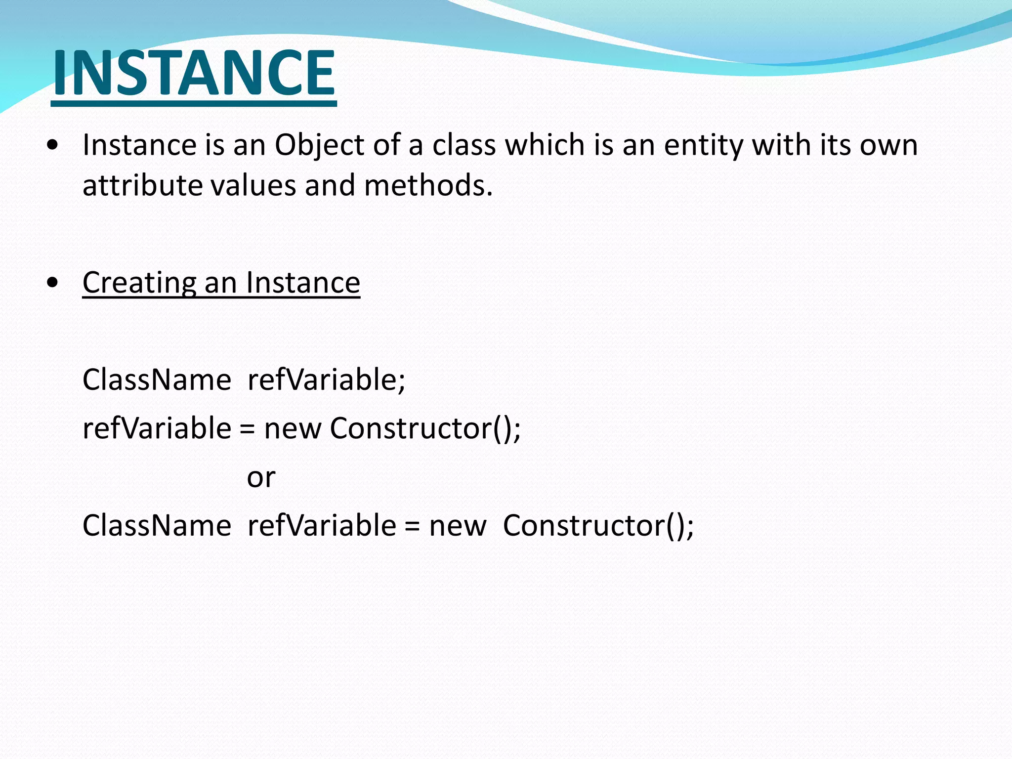INSTANCE
• Instance is an Object of a class which is an entity with its own
attribute values and methods.
• Creating an Instance
ClassName refVariable;
refVariable = new Constructor();
or
ClassName refVariable = new Constructor();
 