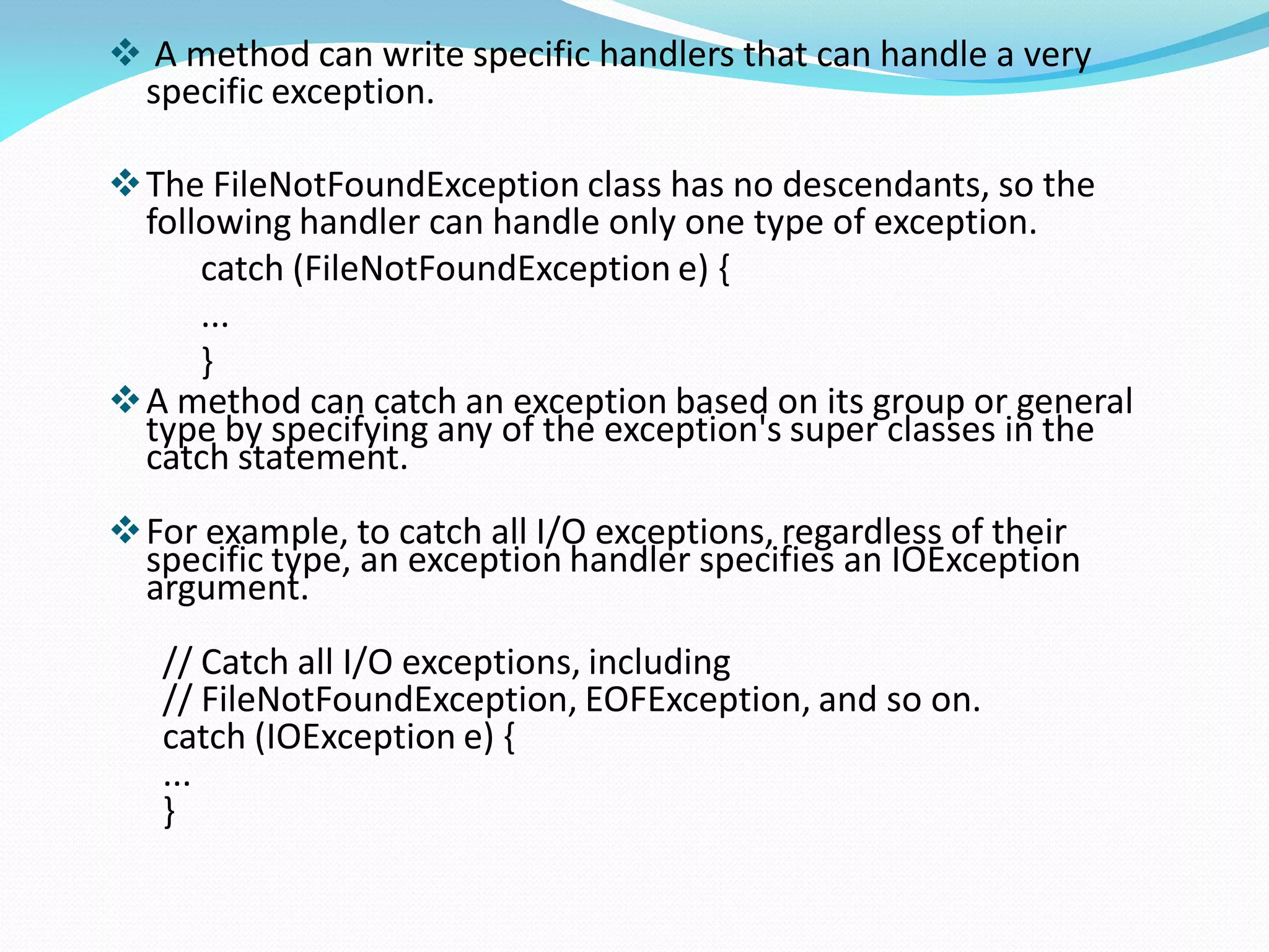  A method can write specific handlers that can handle a very
specific exception.
The FileNotFoundException class has no descendants, so the
following handler can handle only one type of exception.
catch (FileNotFoundException e) {
...
}
A method can catch an exception based on its group or general
type by specifying any of the exception's super classes in the
catch statement.
For example, to catch all I/O exceptions, regardless of their
specific type, an exception handler specifies an IOException
argument.
// Catch all I/O exceptions, including
// FileNotFoundException, EOFException, and so on.
catch (IOException e) {
...
}
 
