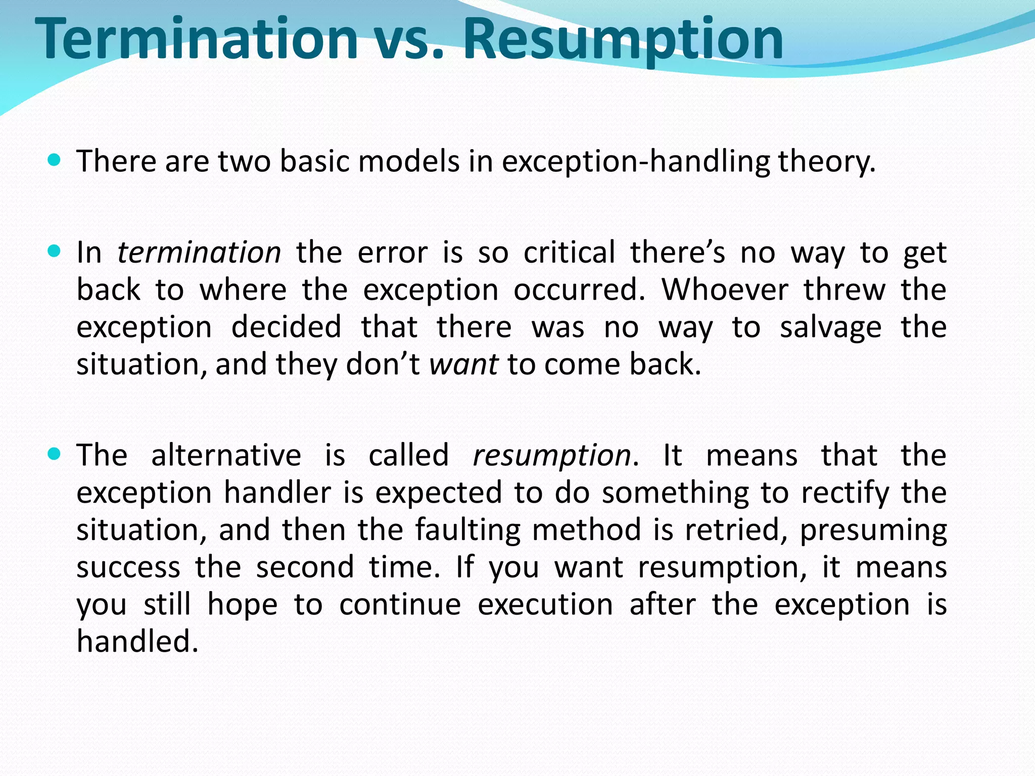 Termination vs. Resumption
 There are two basic models in exception-handling theory.
 In termination the error is so critical there’s no way to get
back to where the exception occurred. Whoever threw the
exception decided that there was no way to salvage the
situation, and they don’t want to come back.
 The alternative is called resumption. It means that the
exception handler is expected to do something to rectify the
situation, and then the faulting method is retried, presuming
success the second time. If you want resumption, it means
you still hope to continue execution after the exception is
handled.
 
