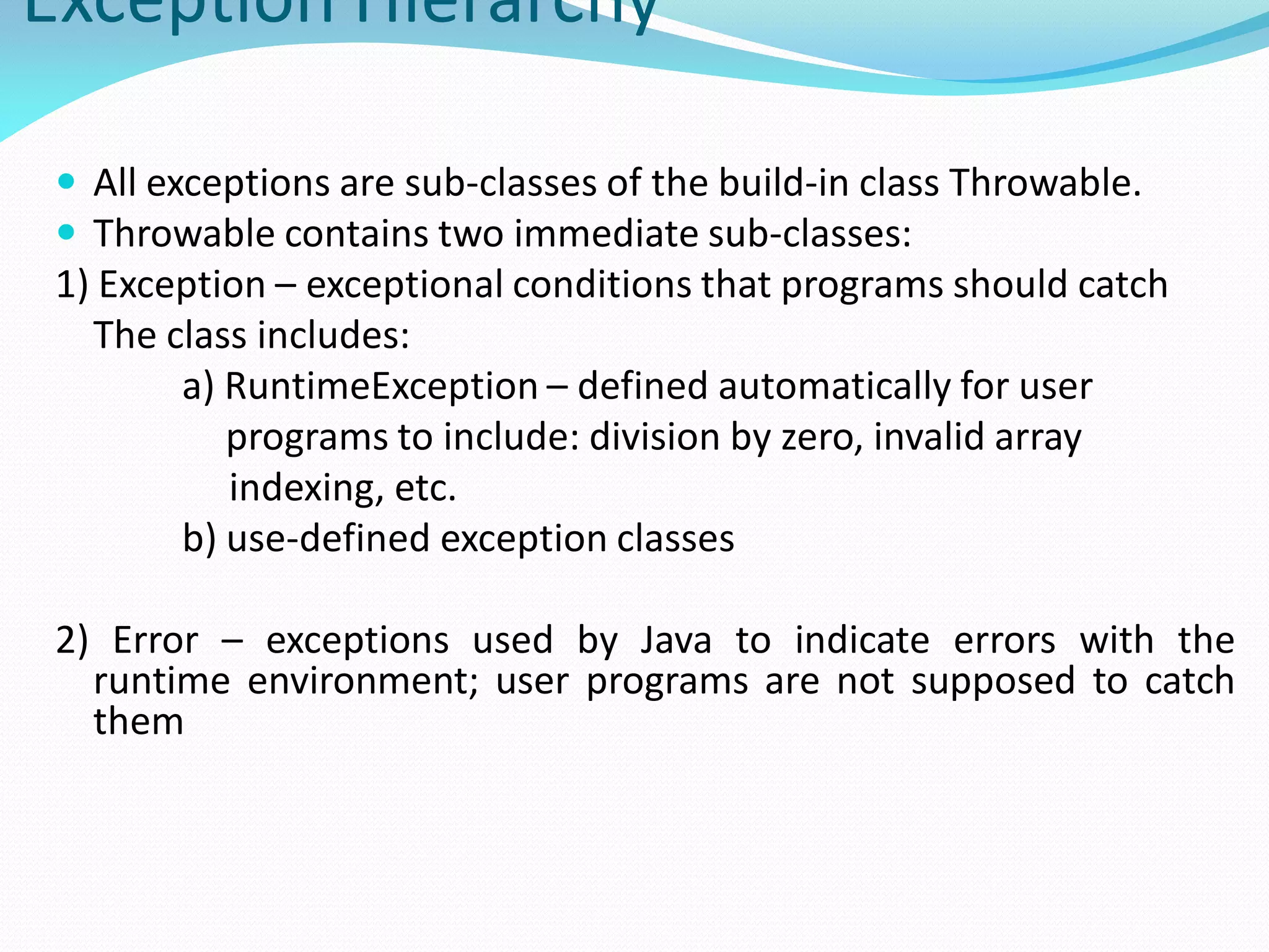 Exception Hierarchy
 All exceptions are sub-classes of the build-in class Throwable.
 Throwable contains two immediate sub-classes:
1) Exception – exceptional conditions that programs should catch
The class includes:
a) RuntimeException – defined automatically for user
programs to include: division by zero, invalid array
indexing, etc.
b) use-defined exception classes
2) Error – exceptions used by Java to indicate errors with the
runtime environment; user programs are not supposed to catch
them
 