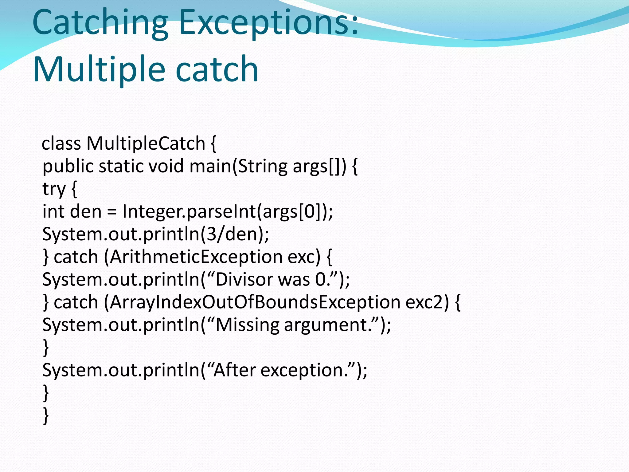 Catching Exceptions:
Multiple catch
class MultipleCatch {
public static void main(String args[]) {
try {
int den = Integer.parseInt(args[0]);
System.out.println(3/den);
} catch (ArithmeticException exc) {
System.out.println(“Divisor was 0.”);
} catch (ArrayIndexOutOfBoundsException exc2) {
System.out.println(“Missing argument.”);
}
System.out.println(“After exception.”);
}
}
 