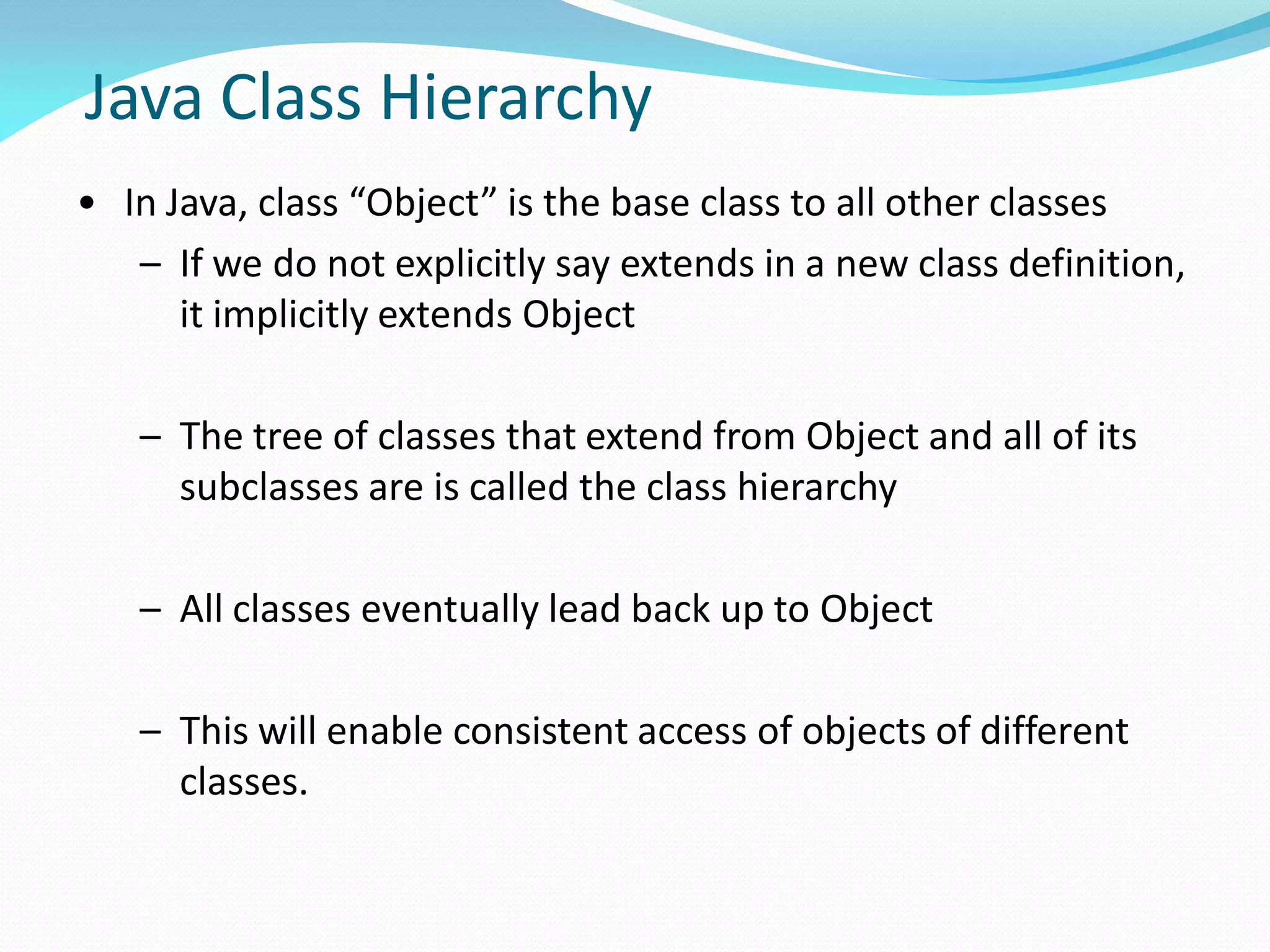 Java Class Hierarchy
• In Java, class “Object” is the base class to all other classes
– If we do not explicitly say extends in a new class definition,
it implicitly extends Object
– The tree of classes that extend from Object and all of its
subclasses are is called the class hierarchy
– All classes eventually lead back up to Object
– This will enable consistent access of objects of different
classes.
 