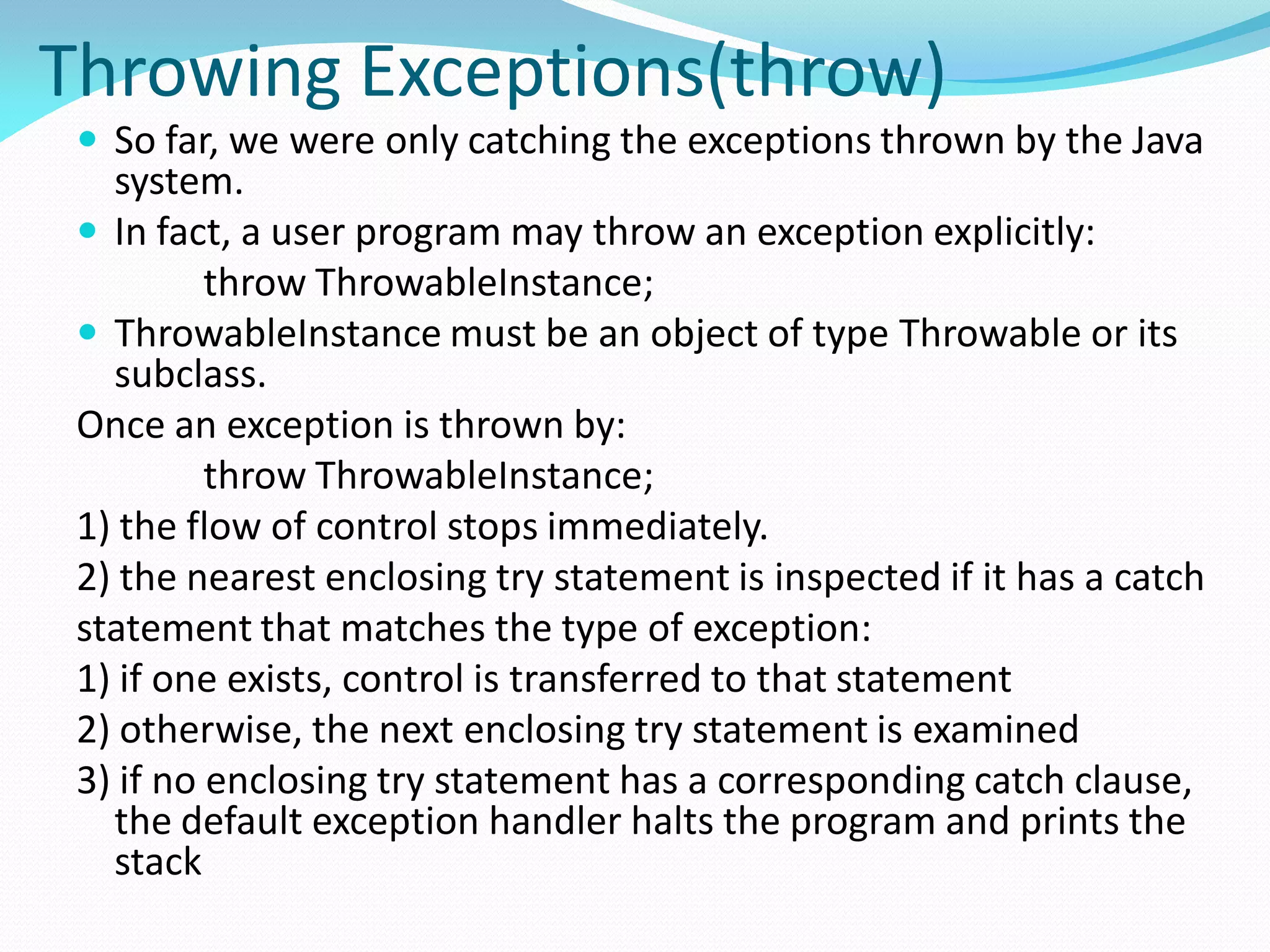 Throwing Exceptions(throw)
 So far, we were only catching the exceptions thrown by the Java
system.
 In fact, a user program may throw an exception explicitly:
throw ThrowableInstance;
 ThrowableInstance must be an object of type Throwable or its
subclass.
Once an exception is thrown by:
throw ThrowableInstance;
1) the flow of control stops immediately.
2) the nearest enclosing try statement is inspected if it has a catch
statement that matches the type of exception:
1) if one exists, control is transferred to that statement
2) otherwise, the next enclosing try statement is examined
3) if no enclosing try statement has a corresponding catch clause,
the default exception handler halts the program and prints the
stack
 