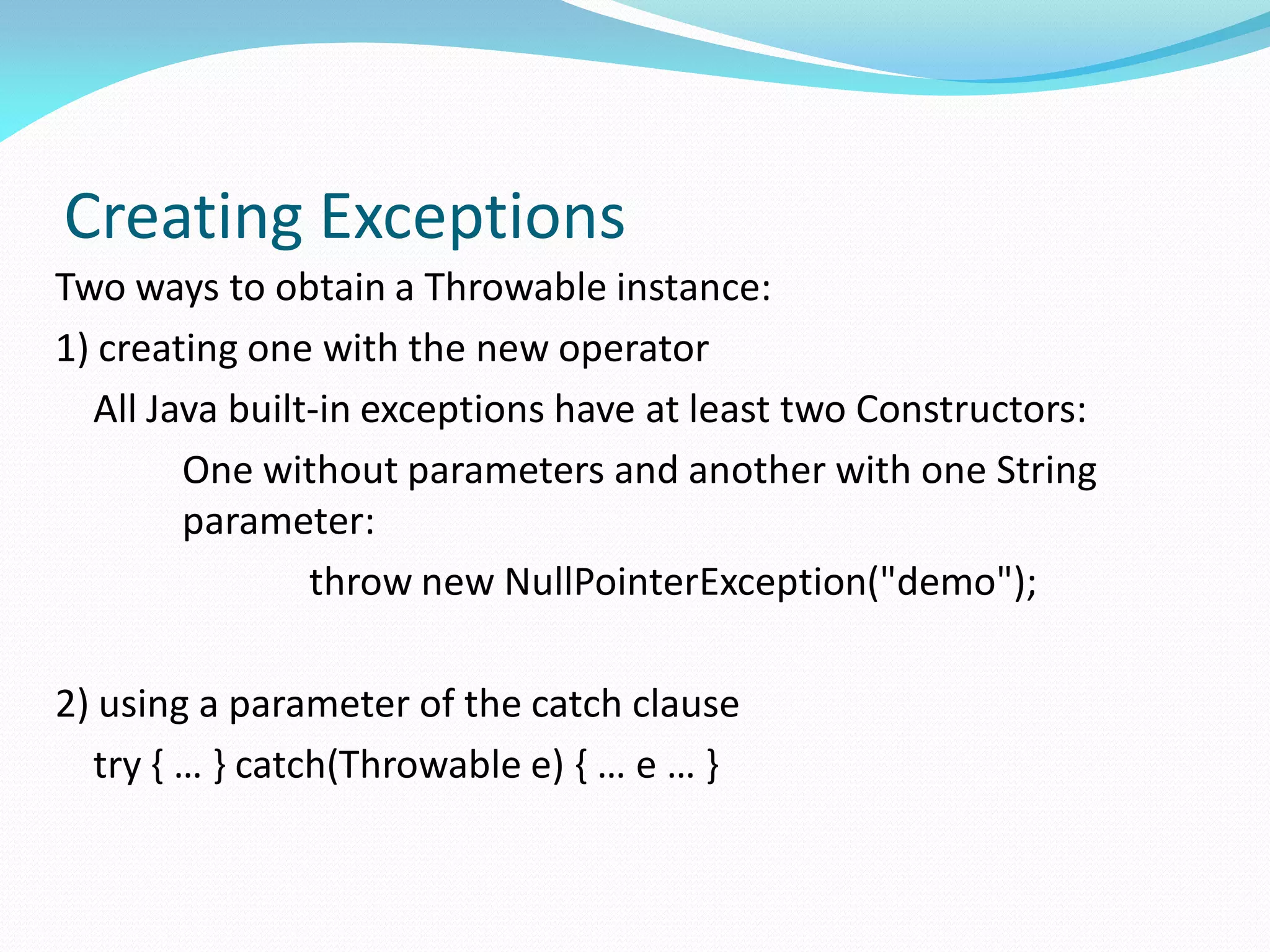 Creating Exceptions
Two ways to obtain a Throwable instance:
1) creating one with the new operator
All Java built-in exceptions have at least two Constructors:
One without parameters and another with one String
parameter:
throw new NullPointerException("demo");
2) using a parameter of the catch clause
try { … } catch(Throwable e) { … e … }
 