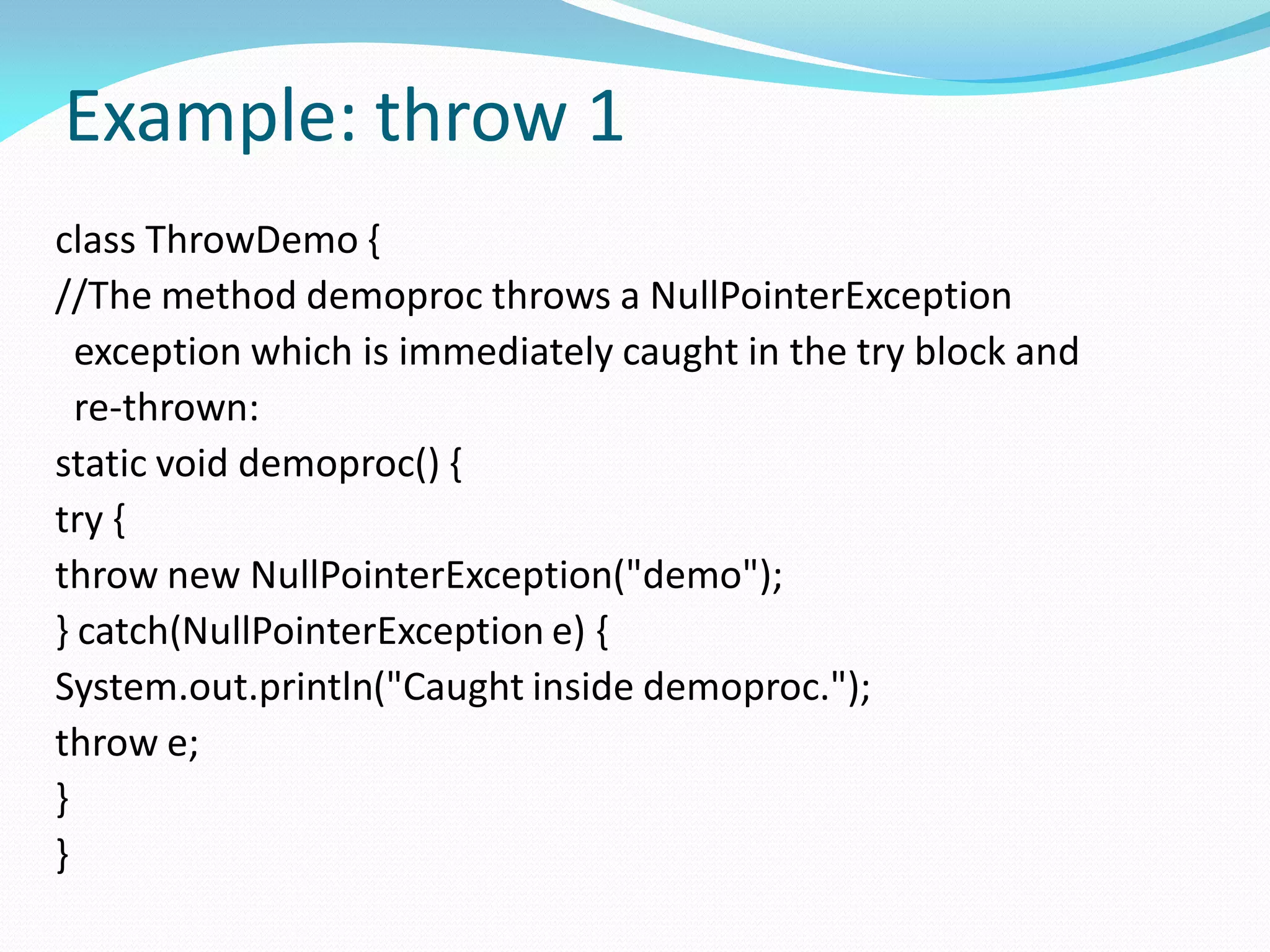 Example: throw 1
class ThrowDemo {
//The method demoproc throws a NullPointerException
exception which is immediately caught in the try block and
re-thrown:
static void demoproc() {
try {
throw new NullPointerException("demo");
} catch(NullPointerException e) {
System.out.println("Caught inside demoproc.");
throw e;
}
}
 