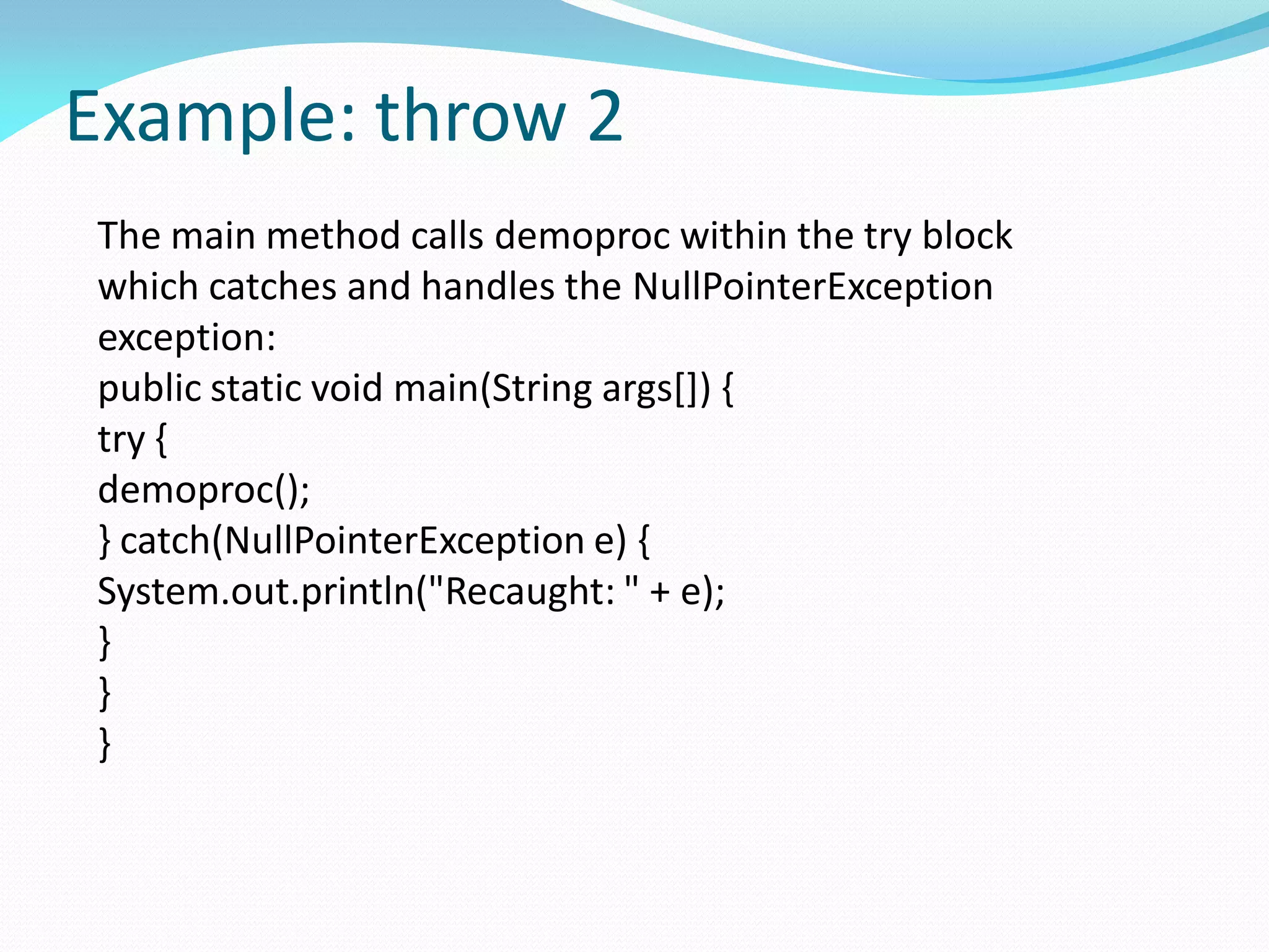 Example: throw 2
The main method calls demoproc within the try block
which catches and handles the NullPointerException
exception:
public static void main(String args[]) {
try {
demoproc();
} catch(NullPointerException e) {
System.out.println("Recaught: " + e);
}
}
}
 