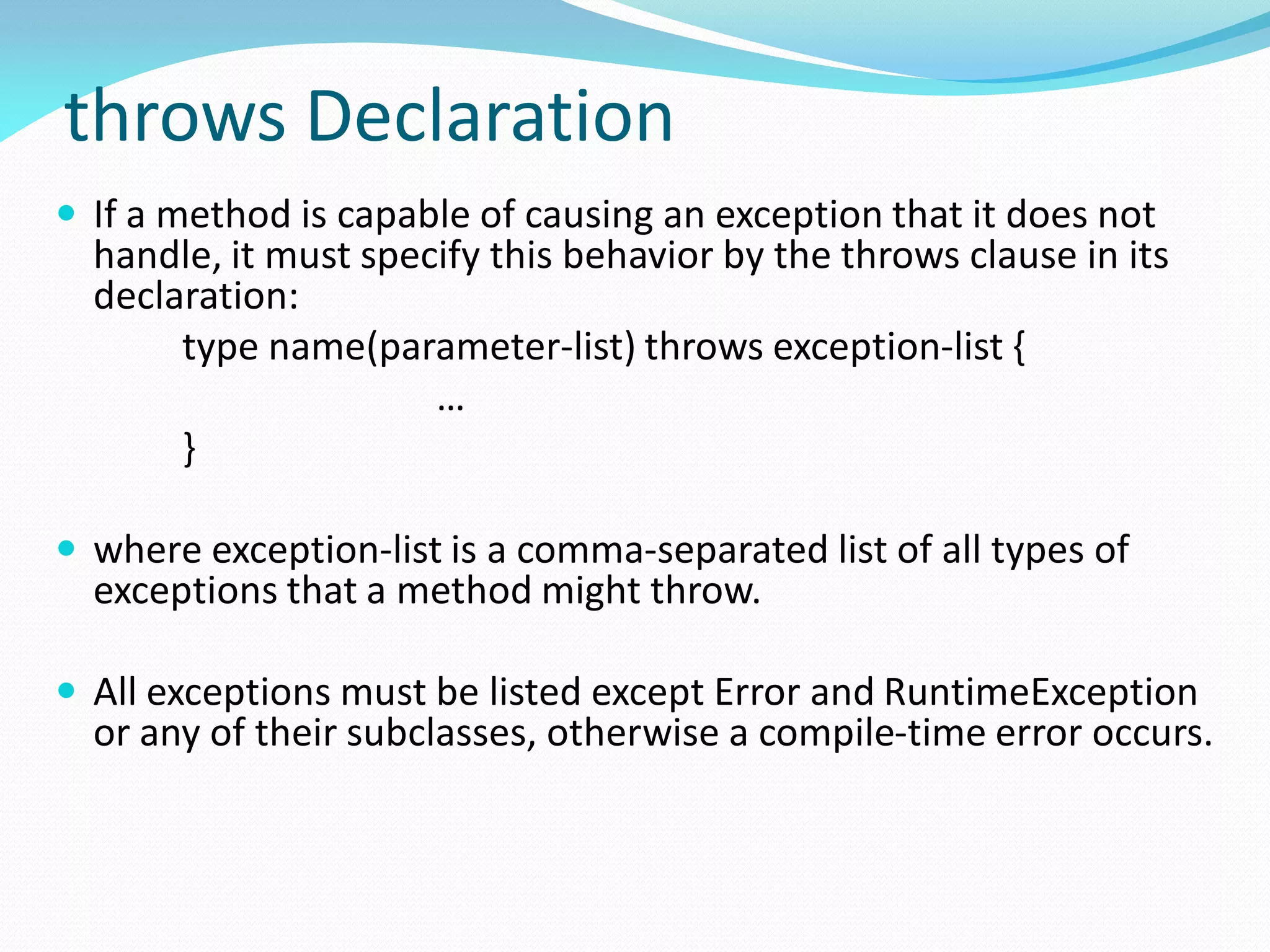 throws Declaration
 If a method is capable of causing an exception that it does not
handle, it must specify this behavior by the throws clause in its
declaration:
type name(parameter-list) throws exception-list {
…
}
 where exception-list is a comma-separated list of all types of
exceptions that a method might throw.
 All exceptions must be listed except Error and RuntimeException
or any of their subclasses, otherwise a compile-time error occurs.
 