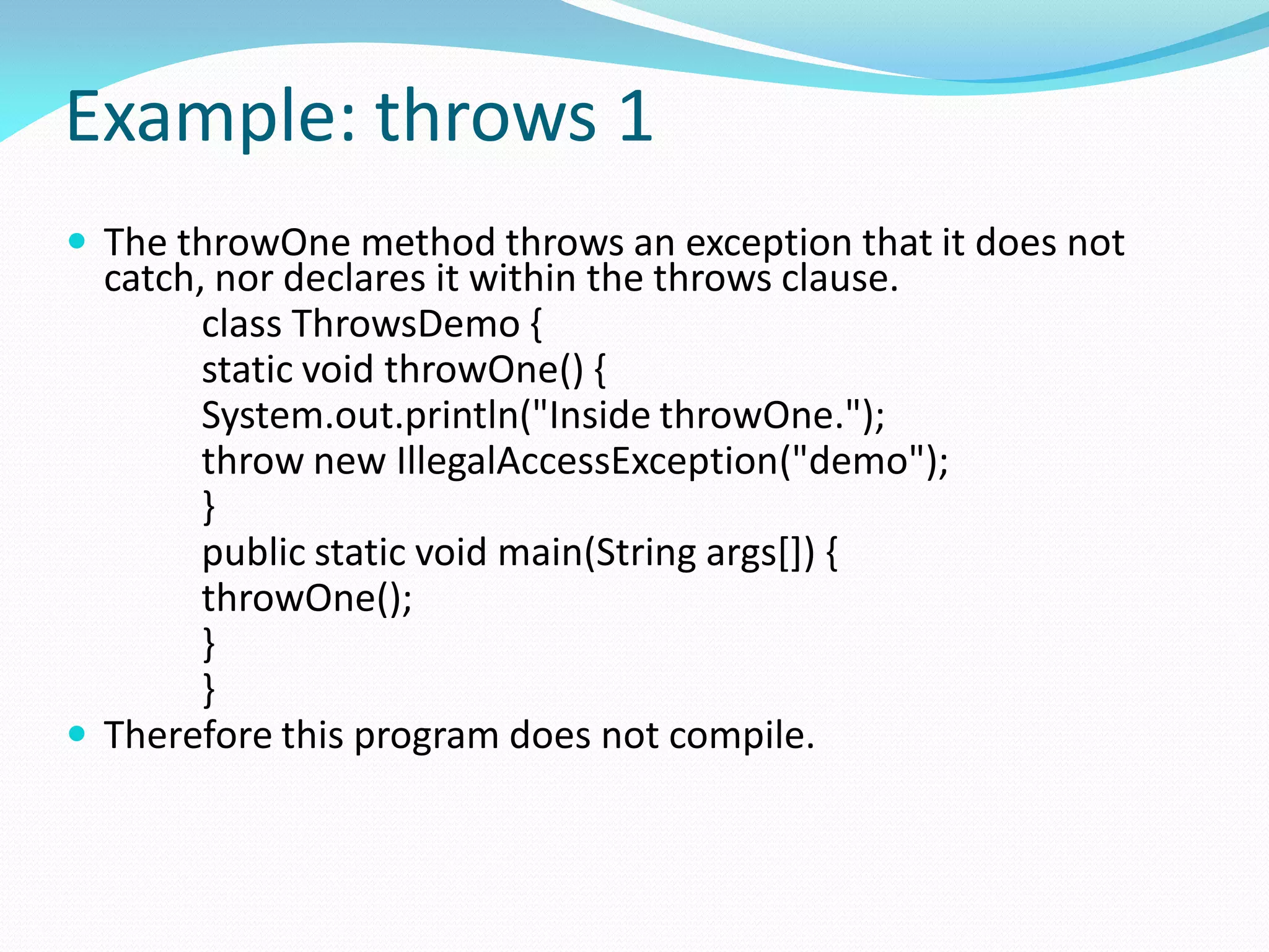 Example: throws 1
 The throwOne method throws an exception that it does not
catch, nor declares it within the throws clause.
class ThrowsDemo {
static void throwOne() {
System.out.println("Inside throwOne.");
throw new IllegalAccessException("demo");
}
public static void main(String args[]) {
throwOne();
}
}
 Therefore this program does not compile.
 