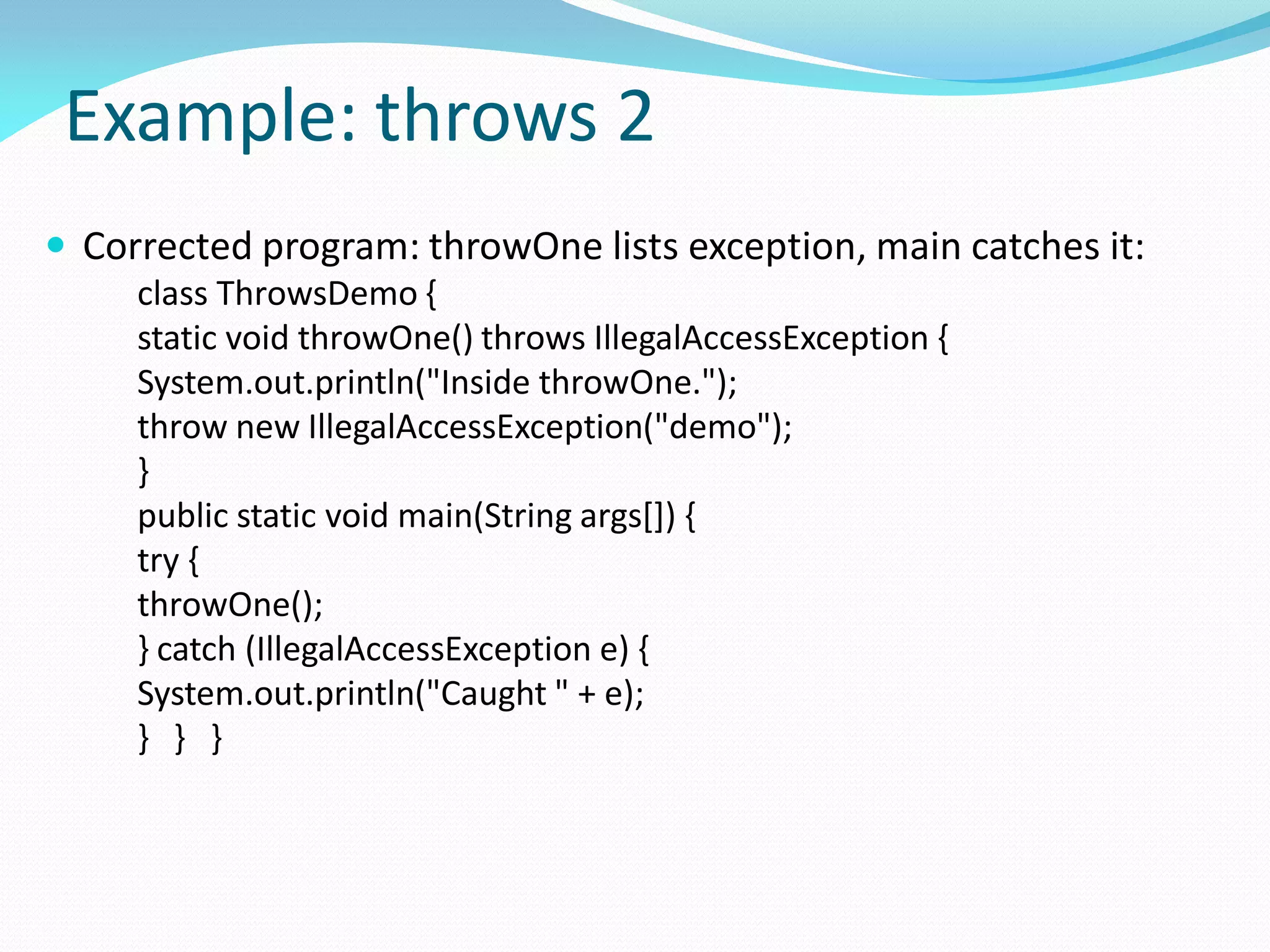 Example: throws 2
 Corrected program: throwOne lists exception, main catches it:
class ThrowsDemo {
static void throwOne() throws IllegalAccessException {
System.out.println("Inside throwOne.");
throw new IllegalAccessException("demo");
}
public static void main(String args[]) {
try {
throwOne();
} catch (IllegalAccessException e) {
System.out.println("Caught " + e);
} } }
 