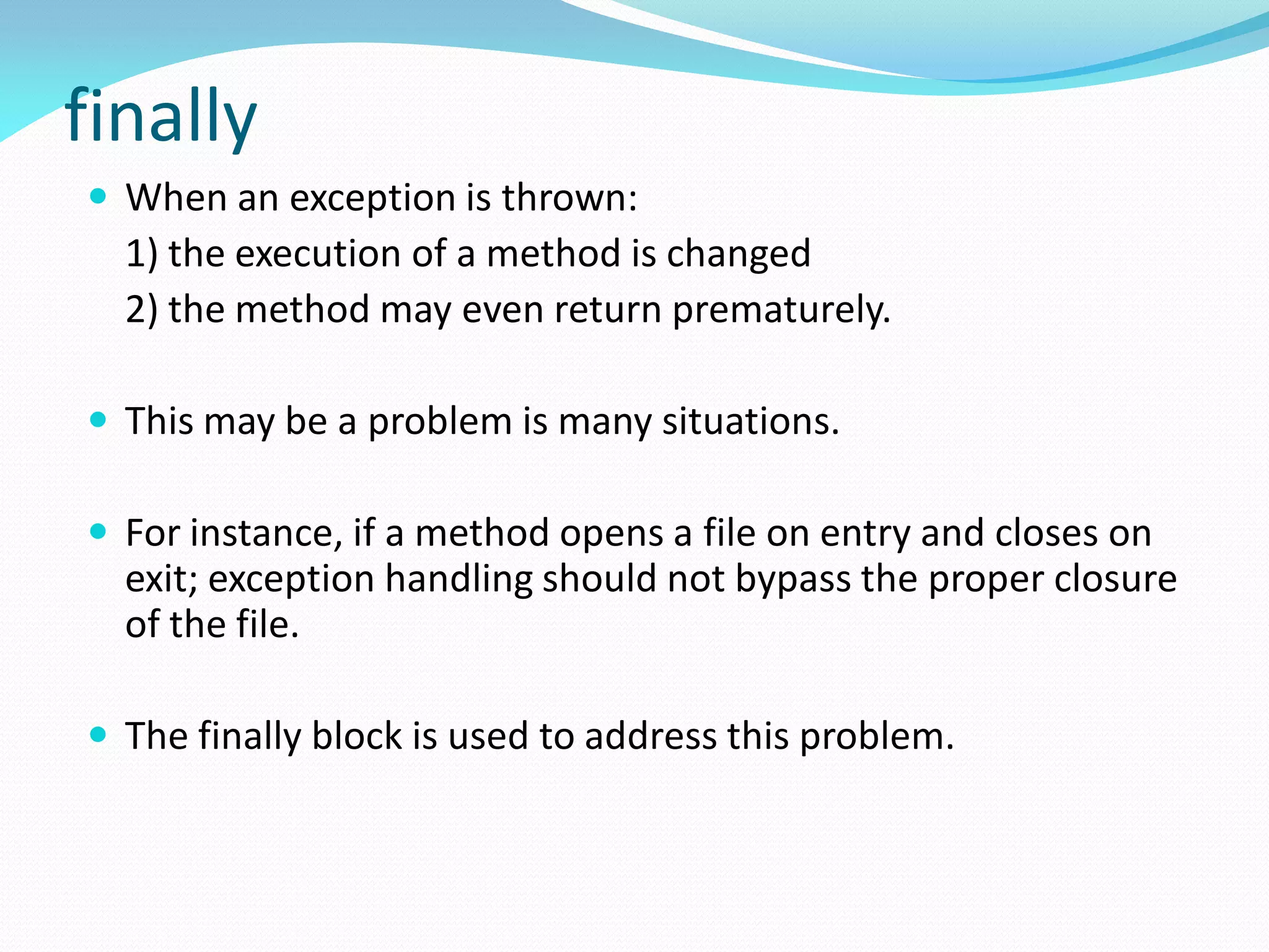 finally
 When an exception is thrown:
1) the execution of a method is changed
2) the method may even return prematurely.
 This may be a problem is many situations.
 For instance, if a method opens a file on entry and closes on
exit; exception handling should not bypass the proper closure
of the file.
 The finally block is used to address this problem.
 