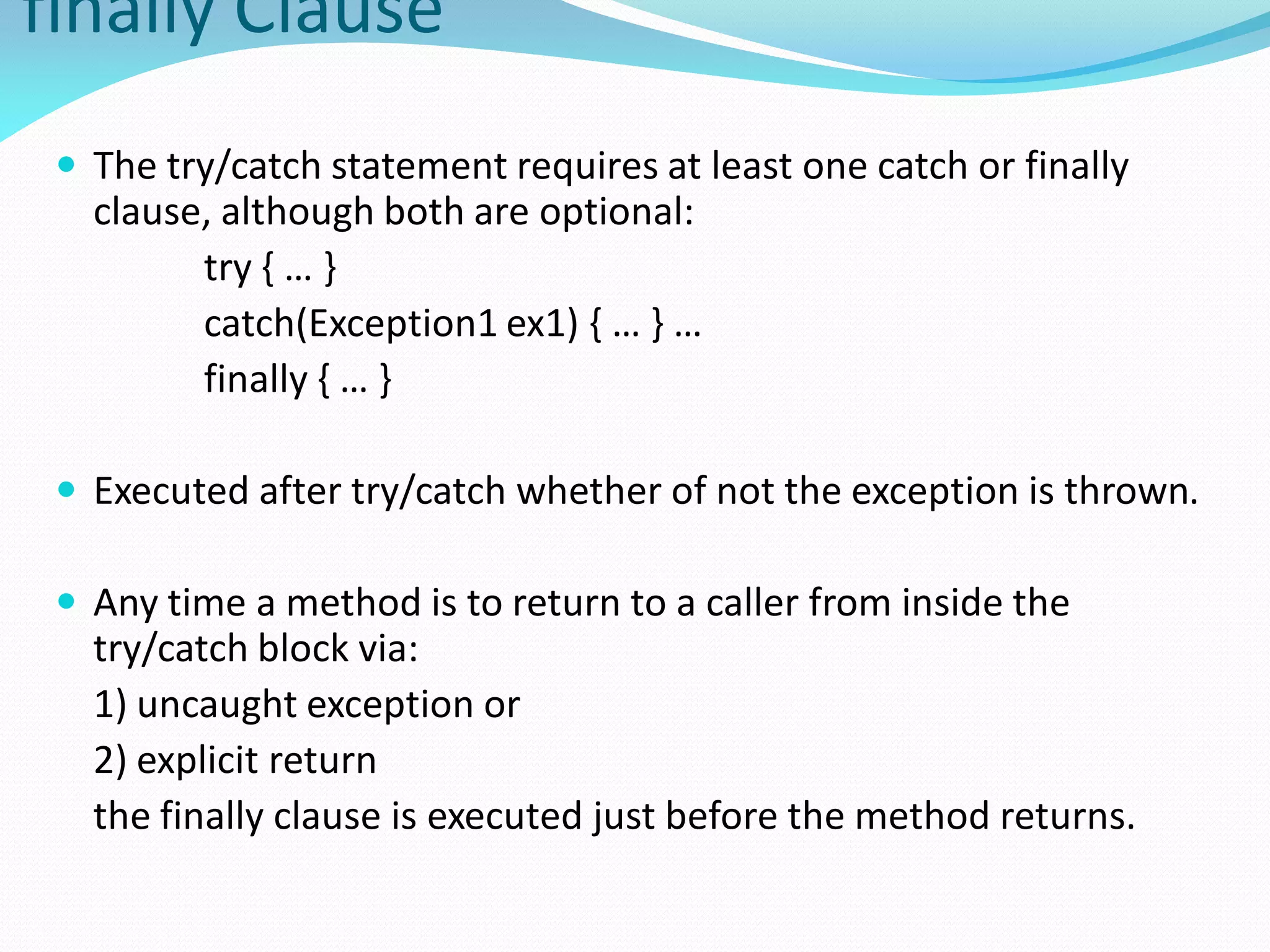 finally Clause
 The try/catch statement requires at least one catch or finally
clause, although both are optional:
try { … }
catch(Exception1 ex1) { … } …
finally { … }
 Executed after try/catch whether of not the exception is thrown.
 Any time a method is to return to a caller from inside the
try/catch block via:
1) uncaught exception or
2) explicit return
the finally clause is executed just before the method returns.
 