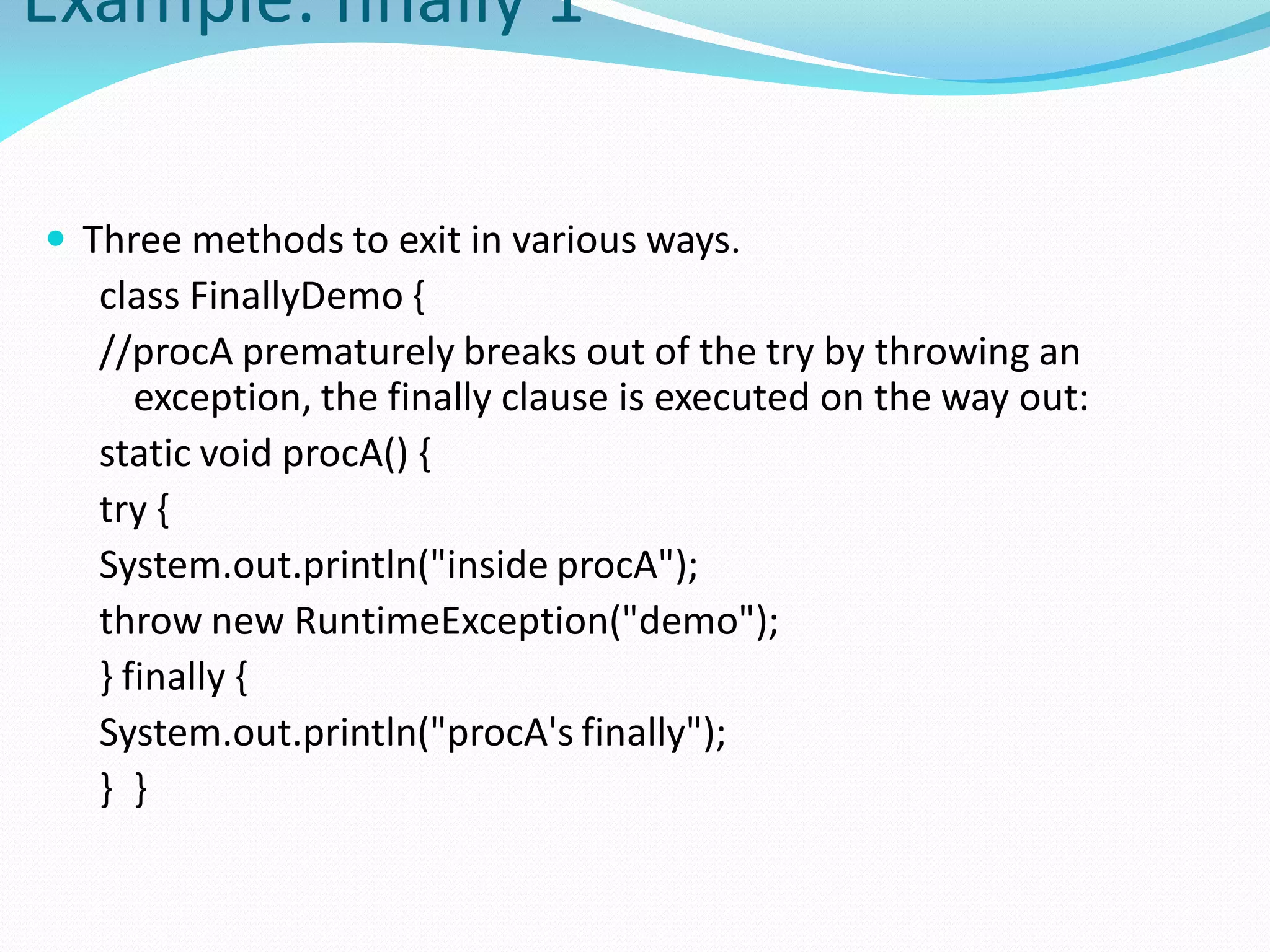 Example: finally 1
 Three methods to exit in various ways.
class FinallyDemo {
//procA prematurely breaks out of the try by throwing an
exception, the finally clause is executed on the way out:
static void procA() {
try {
System.out.println("inside procA");
throw new RuntimeException("demo");
} finally {
System.out.println("procA's finally");
} }
 