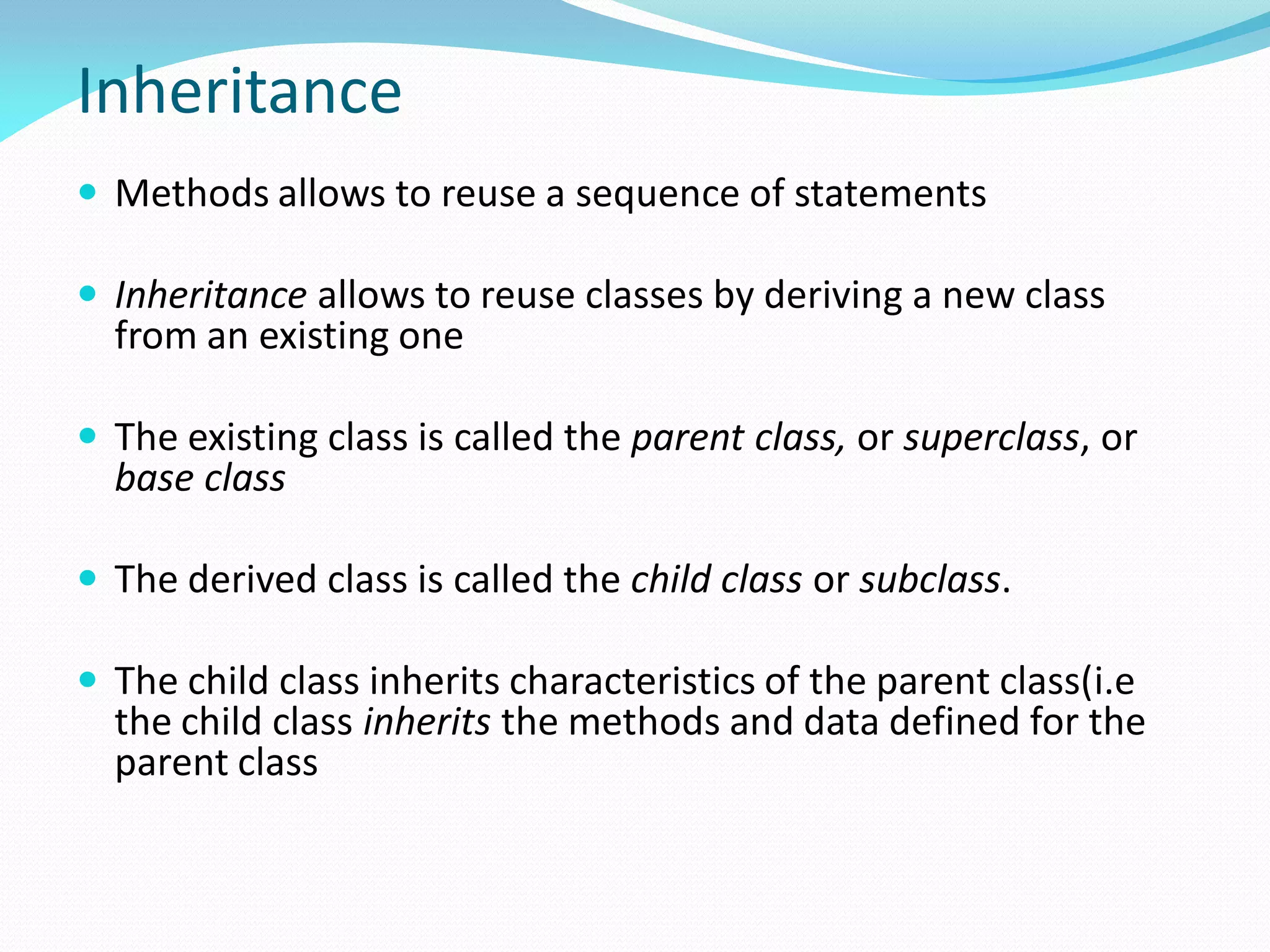 Inheritance
 Methods allows to reuse a sequence of statements
 Inheritance allows to reuse classes by deriving a new class
from an existing one
 The existing class is called the parent class, or superclass, or
base class
 The derived class is called the child class or subclass.
 The child class inherits characteristics of the parent class(i.e
the child class inherits the methods and data defined for the
parent class
 