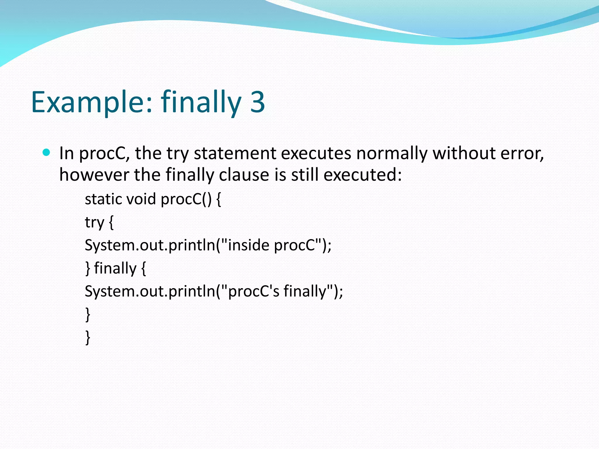 Example: finally 3
 In procC, the try statement executes normally without error,
however the finally clause is still executed:
static void procC() {
try {
System.out.println("inside procC");
} finally {
System.out.println("procC's finally");
}
}
 
