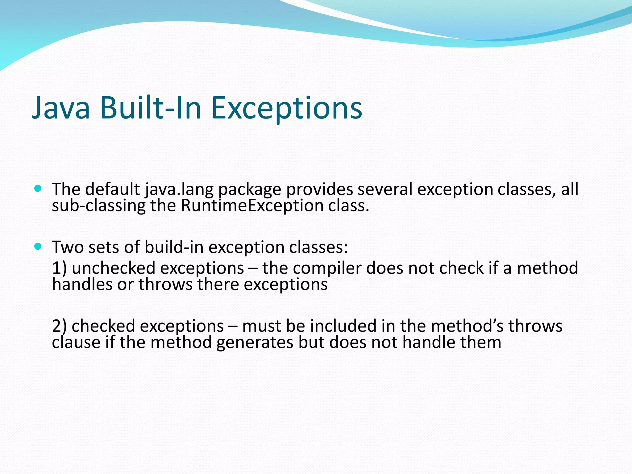 Java Built-In Exceptions
 The default java.lang package provides several exception classes, all
sub-classing the RuntimeException class.
 Two sets of build-in exception classes:
1) unchecked exceptions – the compiler does not check if a method
handles or throws there exceptions
2) checked exceptions – must be included in the method’s throws
clause if the method generates but does not handle them
 