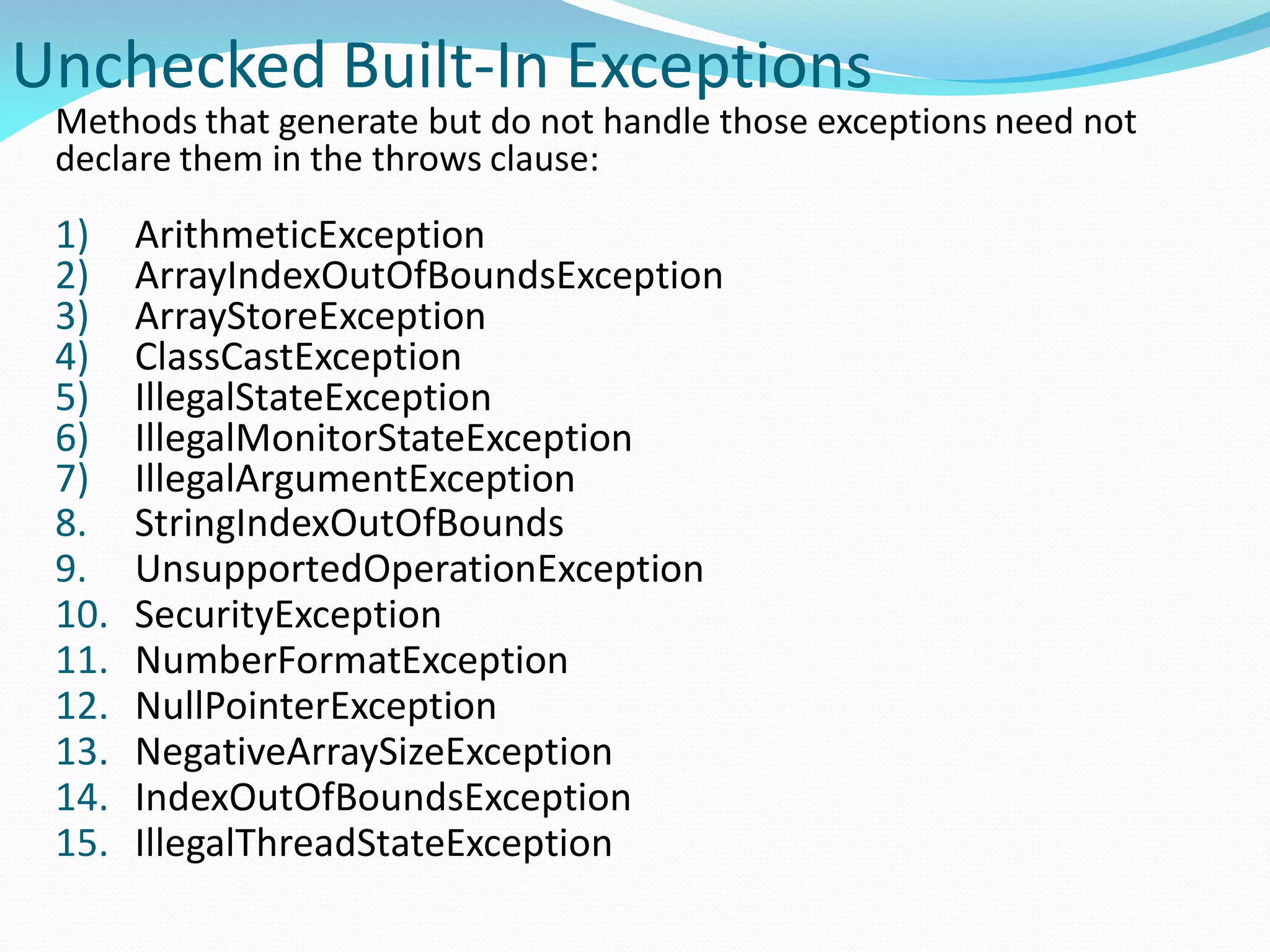 Unchecked Built-In Exceptions
Methods that generate but do not handle those exceptions need not
declare them in the throws clause:
1) ArithmeticException
2) ArrayIndexOutOfBoundsException
3) ArrayStoreException
4) ClassCastException
5) IllegalStateException
6) IllegalMonitorStateException
7) IllegalArgumentException
8. StringIndexOutOfBounds
9. UnsupportedOperationException
10. SecurityException
11. NumberFormatException
12. NullPointerException
13. NegativeArraySizeException
14. IndexOutOfBoundsException
15. IllegalThreadStateException
 