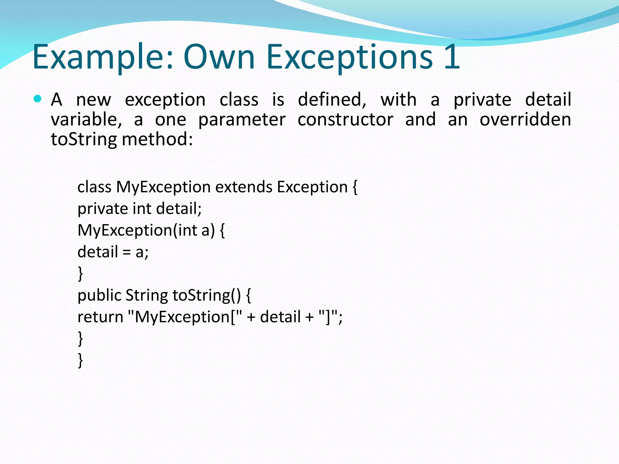 Example: Own Exceptions 1
 A new exception class is defined, with a private detail
variable, a one parameter constructor and an overridden
toString method:
class MyException extends Exception {
private int detail;
MyException(int a) {
detail = a;
}
public String toString() {
return "MyException[" + detail + "]";
}
}
 