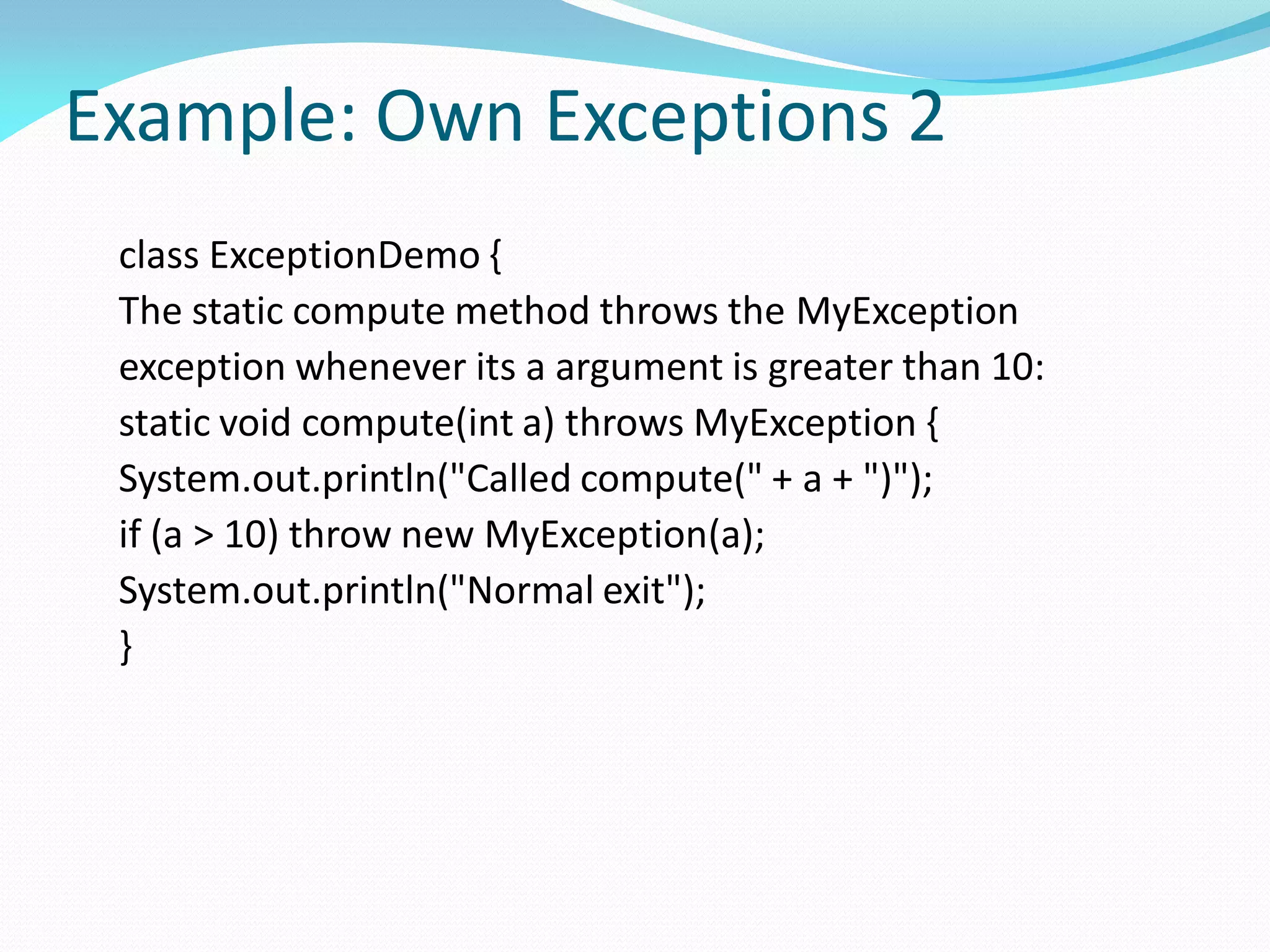 Example: Own Exceptions 2
class ExceptionDemo {
The static compute method throws the MyException
exception whenever its a argument is greater than 10:
static void compute(int a) throws MyException {
System.out.println("Called compute(" + a + ")");
if (a > 10) throw new MyException(a);
System.out.println("Normal exit");
}
 