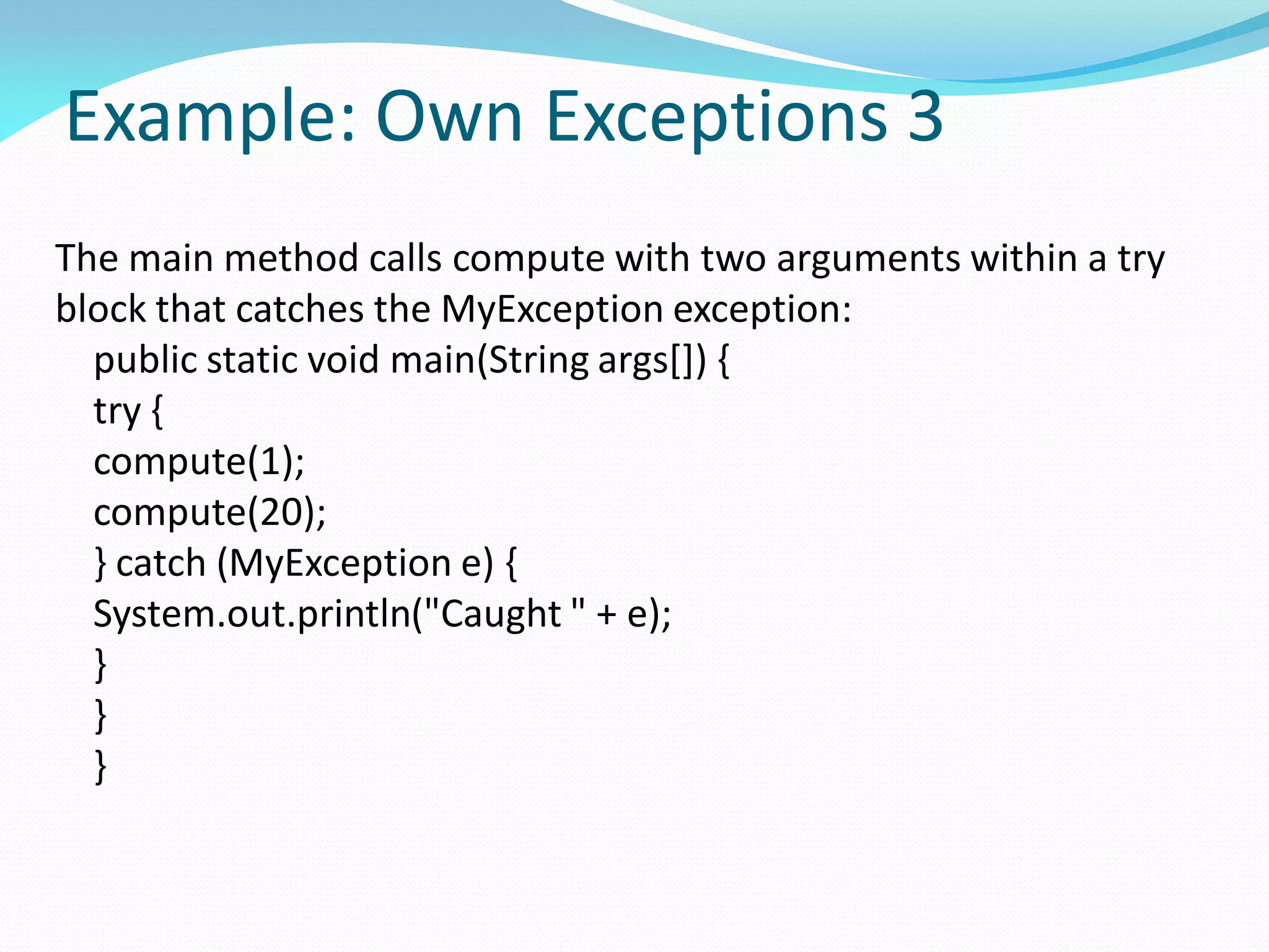 Example: Own Exceptions 3
The main method calls compute with two arguments within a try
block that catches the MyException exception:
public static void main(String args[]) {
try {
compute(1);
compute(20);
} catch (MyException e) {
System.out.println("Caught " + e);
}
}
}
 