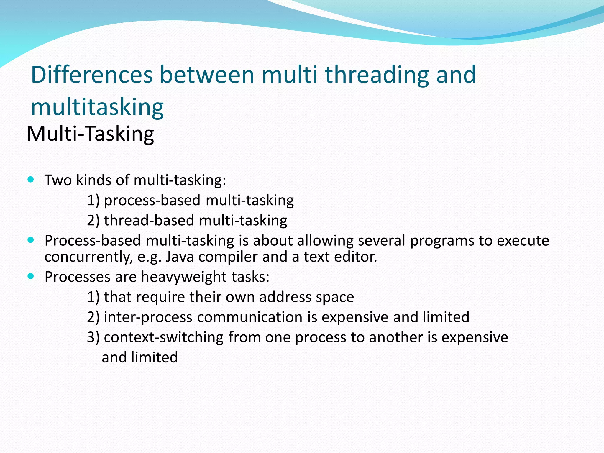 Differences between multi threading and
multitasking
Multi-Tasking
 Two kinds of multi-tasking:
1) process-based multi-tasking
2) thread-based multi-tasking
 Process-based multi-tasking is about allowing several programs to execute
concurrently, e.g. Java compiler and a text editor.
 Processes are heavyweight tasks:
1) that require their own address space
2) inter-process communication is expensive and limited
3) context-switching from one process to another is expensive
and limited
 