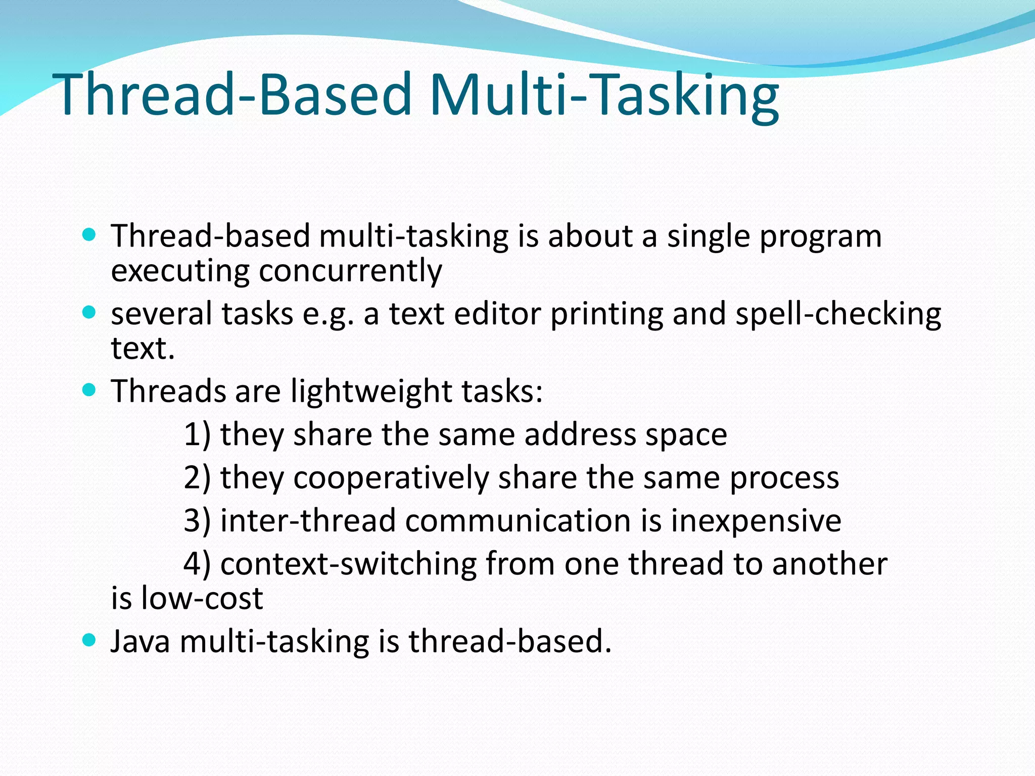 Thread-Based Multi-Tasking
 Thread-based multi-tasking is about a single program
executing concurrently
 several tasks e.g. a text editor printing and spell-checking
text.
 Threads are lightweight tasks:
1) they share the same address space
2) they cooperatively share the same process
3) inter-thread communication is inexpensive
4) context-switching from one thread to another
is low-cost
 Java multi-tasking is thread-based.
 